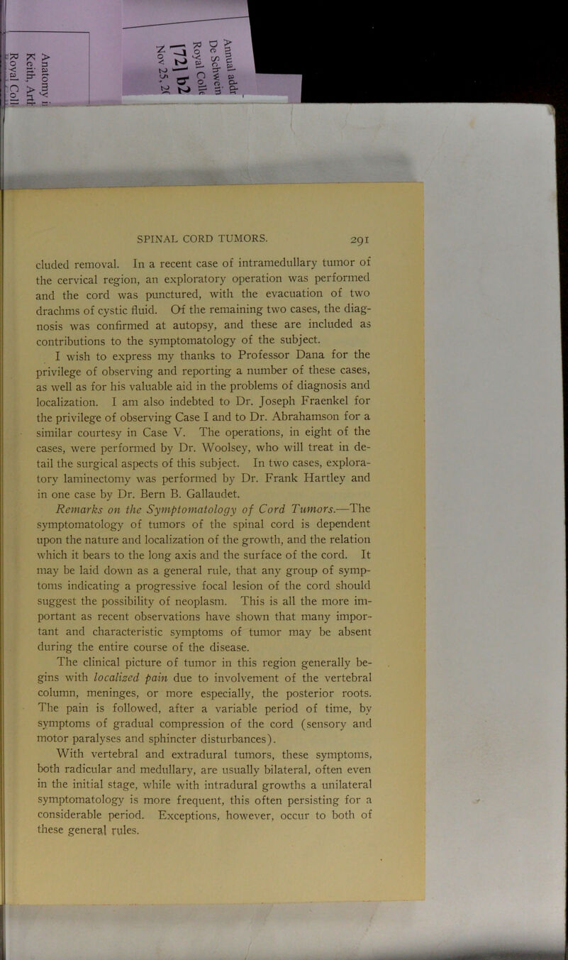 eluded removal. In a recent case of intramedullary tumor of the cervical region, an exploratory operation was performed and the cord was punctured, with the evacuation of two drachms of cystic fluid. Of the remaining two cases, the diag- nosis was confirmed at autopsy, and these are included as contributions to the symptomatology of the subject. I wish to express my thanks to Professor Dana for the privilege of observing and reporting a number of these cases, as well as for his valuable aid in the problems of diagnosis and localization. I am also indebted to Dr. Joseph Fraenkel for the privilege of observing Case I and to Dr. Abrahamson for a similar courtesy in Case V. The operations, in eight of the cases, were performed by Dr. Woolsey, who will treat in de- tail the surgical aspects of this subject. In two cases, explora- tory laminectomy was performed by Dr. Frank Hartley and in one case by Dr. Bern B. Gallaudet. Remarks on the Symptomatology of Cord Tumors.—The symptomatology of tumors of the spinal cord is dependent upon the nature and localization of the growth, and the relation which it bears to the long axis and the surface of the cord. It may be laid down as a general rule, that any group of symp- toms indicating a progressive focal lesion of the cord should suggest the possibility of neoplasm. This is all the more im- portant as recent observations have shown that many impor- tant and characteristic symptoms of tumor may be absent during the entire course of the disease. The clinical picture of tumor in this region generally be- gins with localized pain due to involvement of the vertebral column, meninges, or more especially, the posterior roots. The pain is followed, after a variable period of time, by symptoms of gradual compression of the cord (sensory and motor paralyses and sphincter disturbances). With vertebral and extradural tumors, these symptoms, both radicular and medullary, are usually bilateral, often even in the initial stage, while with intradural growths a unilateral symptomatology is more frequent, this often persisting for a considerable period. Exceptions, however, occur to both of these genera,! rules.