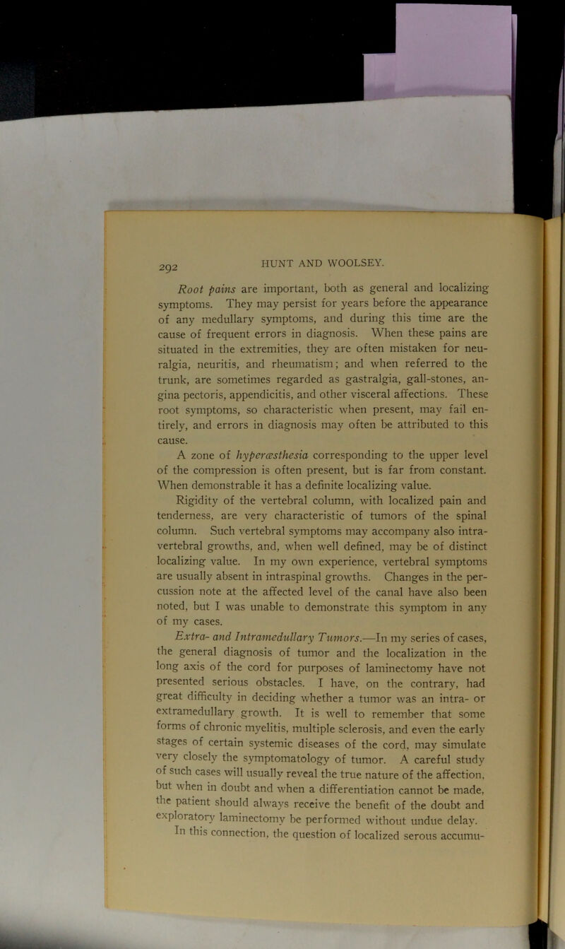 Root pains are important, both as general and localizing symptoms. They may persist for years before the appearance of any medullary symptoms, and during this time are the cause of frequent errors in diagnosis. When these pains are situated in the extremities, they are often mistaken for neu- ralgia, neuritis, and rheumatism; and when referred to the trunk, are sometimes regarded as gastralgia, gall-stones, an- gina pectoris, appendicitis, and other visceral affections. These root symptoms, so characteristic when present, may fail en- tirely, and errors in diagnosis may often be attributed to this cause. A zone of hyperesthesia corresponding to the upper level of the compression is often present, but is far from constant. When demonstrable it has a definite localizing value. Rigidity of the vertebral column, with localized pain and tenderness, are very characteristic of tumors of the spinal column. Such vertebral symptoms may accompany also intra- vertebral growths, and, when well defined, may be of distinct localizing value. In my own experience, vertebral symptoms are usually absent in intraspinal growths. Changes in the per- cussion note at the affected level of the canal have also been noted, but I was unable to demonstrate this symptom in any of my cases. Extra- and Intramedullary Tumors.—In my series of cases, the general diagnosis of tumor and the localization in the long axis of the cord for purposes of laminectomy have not presented serious obstacles. I have, on the contrary, had great difficulty in deciding whether a tumor was an intra- or extramedullary growth. It is well to remember that some forms of chronic myelitis, multiple sclerosis, and even the early stages of certain systemic diseases of the cord, may simulate very closely the symptomatology of tumor. A careful study of such cases will usually reveal the true nature of the affection, but vhen in doubt and when a differentiation cannot be made, the patient should always receive the benefit of the doubt and exploratory laminectomy be performed without undue delay. In this connection, the question of localized serous accumu-