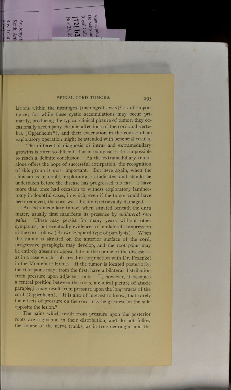 lations within the meninges (meningeal cysts)7 is of impor- tance; for while these cystic accumulations may occur pri- marily, producing the typical clinical picture of tumor, they oc- casionally accompany chronic affections of the cord and verte- bra (Oppenheim 8), and their evacuation in the course of an exploratory operation might be attended with beneficial results. The differential diagnosis of intra- and extramedullary growths is often so difficult, that in many cases it is impossible to reach a definite conclusion. As the extramedullary tumor alone offers the hope of successful extirpation, the recognition of this group is most important. But here again, when the clinician is in doubt, exploration is indicated and should be undertaken before the disease has progressed too far. I have more than once had occasion to witness exploratory laminec- tomy in doubtful cases, in which, even if the tumor could have been removed, the cord was already irretrievably damaged. An extramedullary tumor, when situated beneath the dura mater, usually first manifests its presence by unilateral root pains. These may persist for many years without other symptoms; but eventually evidences of unilateral compression of the cord follow (Brown-Sequard type of paralysis). When the tumor is situated on the anterior surface of the cord, progressive paraplegia may develop, and the root pains may be entirely absent or appear late in the course of the disease,— as in a case which I observed in conjunction with Dr. Fraenkel in the Montefiore Home. If the tumor is located posteriorly, the root pains may, from the first, have a bilateral distribution from pressure upon adjacent roots. If, however, it occupies a central position between the roots, a clinical picture of ataxic paraplegia may result from pressure upon the long tracts of the cord (Oppenheim). It is also of interest to know, that rarely the effects of pressure on the cord may be greatest on the side opposite the lesion.9 , The pains which result from pressure upon the posterior roots are segmental in their distribution, and do not follow the course of the nerve trunks, as in true neuralgia, and the
