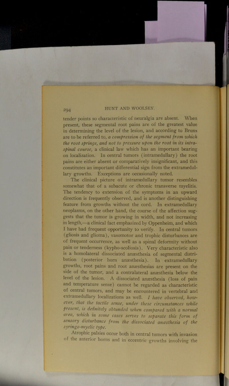 tender points so characteristic of neuralgia are absent. When present, these segmental root pains are of the greatest value in determining the level of the lesion, and according to Bruns are to be referred to, a compression of the segment from which the root springs, and not to pressure upon the root in its intra- spinal course, a clinical law which has an important bearing on localization. In central tumors (intramedullary) the root pains are either absent or comparatively insignificant, and this constitutes an important differential sign from the extramedul- lary growths. Exceptions are occasionally noted. The clinical picture of intramedullary tumor resembles somewhat that of a subacute or chronic transverse myelitis. The tendency to extension of the symptoms in an upward direction is frequently observed, and is another distinguishing feature from growths without the cord. In extramedullary neoplasms, on the other hand, the course of the affection sug- gests that the tumor is growing in width, and not increasing in length,—a clinical fact emphasized by Oppenheim, and which I have had frequent opportunity to verify. In central tumors (gliosis and glioma), vasomotor and trophic disturbances are of frequent occurrence, as well as a spinal deformity without pain or tenderness (kypho-scoliosis). Very characteristic also is a homolateral dissociated anaesthesia of segmental distri- bution (posterior horn anaesthesia). In extramedullary growths, root pains and root anaesthesias are present on the side of the tumor, and a contralateral anaesthesia below the level of the lesion. A dissociated anaesthesia (loss of pain and temperature sense) cannot be regarded as characteristic of central tumors, and may be encountered in vertebral and exti amedullary localizations as well. I have observed, how- cver, that the tactile sense, under these circumstances while Present, is definitely obtunded when compared with a normal aiea, which in some cases serves to separate this form of sensory disturbance from the dissociated ancesthesia of the syringo-myelic type. Atiophic palsies occur both in central tumors with invasion of the anteiior horns and in eccentric growths involving the o O