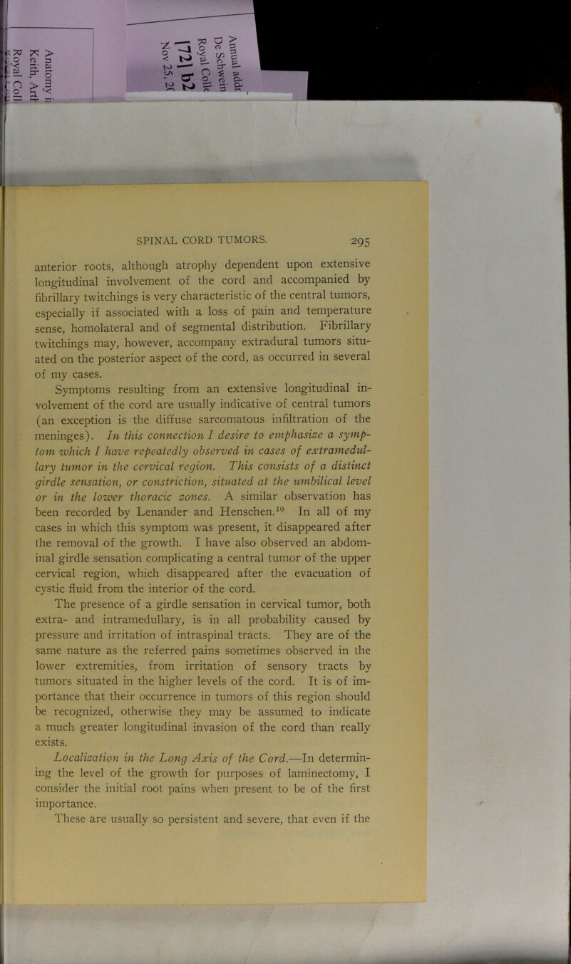 anterior roots, although atrophy dependent upon extensive longitudinal involvement of the cord and accompanied by fibrillary twitchings is very characteristic of the central tumors, especially if associated with a loss of pain and temperature sense, homolateral and of segmental distribution. Fibrillary twitchings may, however, accompany extradural tumors situ- ated on the posterior aspect of the cord, as occurred in several of my cases. Symptoms resulting from an extensive longitudinal in- volvement of the cord are usually indicative of central tumors (an exception is the diffuse sarcomatous infiltration of the meninges). In this connection I desire to emphasise a symp- tom which I have repeatedly observed in cases of extramedul- lary tumor in the cervical region. This consists of a distinct girdle sensation, or constriction, situated at the umbilical level or in the lower thoracic sones. A similar observation has been recorded by Lenander and Henschen.10 In all of my cases in which this symptom was present, it disappeared after the removal of the growth. I have also observed an abdom- inal girdle sensation complicating a central tumor of the upper cervical region, which disappeared after the evacuation of cystic fluid from the interior of the cord. The presence of a girdle sensation in cervical tumor, both extra- and intramedullary, is in all probability caused by pressure and irritation of intraspinal tracts. They are of the same nature as the referred pains sometimes observed in the lower extremities, from irritation of sensory tracts by tumors situated in the higher levels of the cord. It is of im- portance that their occurrence in tumors of this region should be recognized, otherwise they may be assumed to indicate a much greater longitudinal invasion of the cord than really exists. Localisation in the Long Axis of the Cord.—In determin- ing the level of the growth for purposes of laminectomy, I consider the initial root pains when present to be of the first importance. These are usually so persistent and severe, that even if the