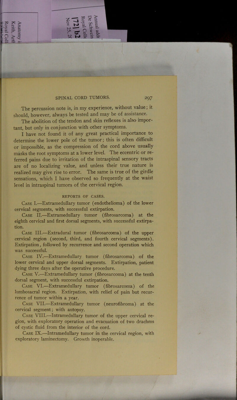 The percussion note is, in my experience, without value; it should, however, always be tested and may be of assistance. The abolition of the tendon and skin reflexes is also impor- tant, but only in conjunction with other symptoms. I have not found it of any great practical importance to determine the lower pole of the tumor; this is often difficult or impossible, as the compression of the cord above usually masks the root symptoms at a lower level. The eccentric or re- ferred pains due to irritation of the intraspinal sensory tracts are of no localizing value, and unless their true nature is realized may give rise to error. The same is true of the girdle sensations, which I have observed so frequently at the waist level in intraspinal tumors of the cervical region. REPORTS OF CASES. Case I.—Extramedullary tumor (endothelioma) of the lower cervical segments, with successful extirpation. Case II.—Extramedullary tumor (fibrosarcoma) at the eighth cervical and first dorsal segments, with successful extirpa- tion. Case III.—Extradural tumor (fibrosarcoma) of the upper cervical region (second, third, and fourth cervical segments). Extirpation, followed by recurrence and second operation which was successful. Case IV.—Extramedullary tumor (fibrosarcoma) of the lower cervical and upper dorsal segments. Extirpation, patient dying three days after the operative procedure. Case V.—Extramedullary tumor (fibrosarcoma) at the tenth dorsal segment, with successful extirpation. Case VI.—Extramedullary tumor (fibrosarcoma) of the lumbosacral region. Extirpation, with relief of pain but recur- rence of tumor within a year. Case VII.—Extramedullary tumor (neurofibroma) at the cervical segment; with autopsy. Case VIII.—Intramedullary tumor of the upper cervical re- gion, with exploratory operation and evacuation of two drachms of cystic fluid from the interior of the cord. Case IX.—Intramedullary tumor in the cervical region, with exploratory laminectomy. Growth inoperable.