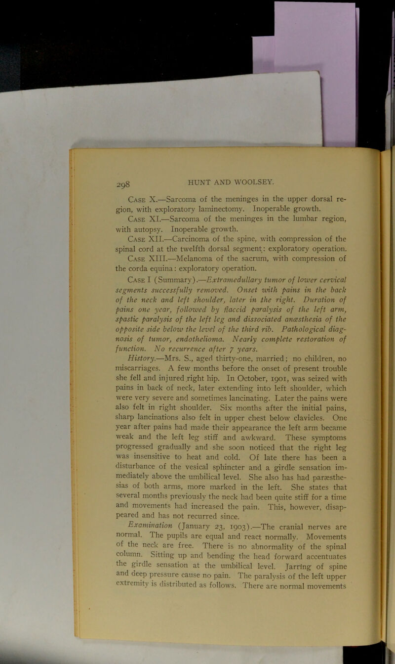 Case X.—Sarcoma of the meninges in the upper dorsal re- gion, with exploratory laminectomy. Inoperable growth. Case XI.—Sarcoma of the meninges in the lumbar region, with autopsy. Inoperable growth. Case XII.—Carcinoma of the spine, with compression of the spinal cord at the twelfth dorsal segment: exploratory operation. Case XIII.—Melanoma of the sacrum, with compression of the corda equina: exploratory operation. Case I (Summary).—Extramedullary tumor of lower cervical segments successfully removed. Onset with pains in the back of the neck and left shoulder, later in the right. Duration of pains one year, followed by flaccid paralysis of the left arm, spastic paralysis of the left leg and dissociated ancesthesia of the opposite side bcloiv the level of the third rib. Pathological diag- nosis of tumor, endothelioma. Nearly complete restoration of function. ATo recurrence after J years. History.—Mrs. S., aged thirty-one, married; no children, no miscarriages. A few months before the onset of present trouble she fell and injured right hip. In October, 1901, was seized with pains in back of neck, later extending into left shoulder, which were very severe and sometimes lancinating. Later the pains were also felt in right shoulder. Six months after the initial pains, sharp lancinations also felt in upper chest below clavicles. One year after pains had made their appearance the left arm became weak and the left leg stiff and awkward. These symptoms progressed gradually and she soon noticed that the right leg was insensitive to heat and cold. Of late there has been a disturbance of the vesical sphincter and a girdle sensation im- mediately above the umbilical level. She also has had parsesthe- sias of both arms, more marked in the left. She states that several months previously the neck had been quite stiff for a time and movements had increased the pain. This, however, disap- peared and has not recurred since. Examination (January 23, 1903).—The cranial nerves are normal. The pupils are equal and react normally. Movements of the neck are free. There is no abnormality of the spinal column. Sitting up and bending the head forward accentuates the girdle sensation at the umbilical level. Jarring of spine and deep pressure cause no pain. The paralysis of the left upper extremity is distributed as follows. There are normal movements