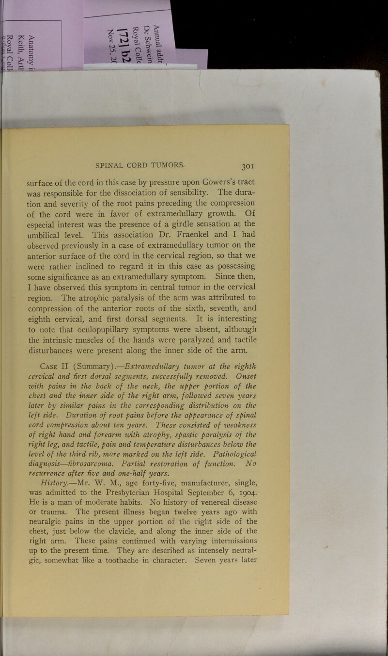 surface of the cord in this case by pressure upon Gowers’s tract was responsible for the dissociation of sensibility. The dura- tion and severity of the root pains preceding the compression of the cord were in favor of extramedullary growth. Of especial interest was the presence of a girdle sensation at the umbilical level. This association Dr. Fraenkel and I had observed previously in a case of extramedullary tumor on the anterior surface of the cord in the cervical region, so that we were rather inclined to regard it in this case as possessing some significance as an extramedullary symptom. Since then, I have observed this symptom in central tumor in the cervical region. The atrophic paralysis of the arm was attributed to compression of the anterior roots of the sixth, seventh, and eighth cervical, and first dorsal segments. It is interesting to note that oculopupillary symptoms were absent, although the intrinsic muscles of the hands were paralyzed and tactile disturbances were present along the inner side of the arm. Case II (Summary).—Extramedullary tumor at the eighth cervical and first dorsal segments, successfully removed. Onset with pains in the hack of the neck, the upper portion of the chest and the inner side of the right arm, followed seven years later by similar pains in the corresponding distribution on the left side. Duration of root pains before the appearance of spinal cord compression about ten years. These consisted of weakness of right hand and forearm with atrophy, spastic paralysis of the right leg, and tactile, pain and temperature disturbances below the level of the third rib, more marked on the left side. Pathological diagnosis—fibrosarcoma. Partial restoration of function. No recurrence after five and one-half years. History.—Mr. W. M., age forty-five, manufacturer, single, was admitted to the Presbyterian Hospital September 6, 1904. He is a man of moderate habits. No history of venereal disease or trauma. The present illness began twelve years ago with neuralgic pains in the upper portion of the right side of the chest, just below the clavicle, and along the inner side of the right arm. These pains continued with varying intermissions up to the present time. They are described as intensely neural- gic, somewhat like a toothache in character. Seven years later