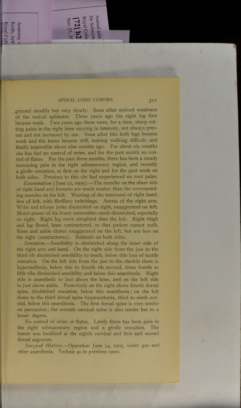 gressed steadily but very slowly. Soon after noticed weakness of the vesical sphincter. Three years ago the right leg first became weak. Two years ago there were, for a time, sharp cut- ting pains in the right knee varying in intensity, not always pres- ent and not increased by use. Soon after this both legs became weak and the knees became stiff, making walking difficult, and finally impossible about nine months ago. For about six months she has had no control of urine, and for the past month no con- trol of flatus. For the past three months, there has been a steady increasing pain in the right submammary region, and recently a girdle sensation, at first on the right and for the past week on both sides. Previous to this she had experienced no root pains. Examination (June 12, 1905).—The muscles on the ulnar side of right hand and forearm are much weaker than the correspond- ing muscles on the left. Wasting of the interossei of right hand, less of left, with fibrillary twitchings. Ataxia of the right arm. Wrist and triceps jerks diminished on right, exaggerated on left. Motor power of the lower extremities much diminished, especially on right. Right leg more atrophied than the left. Right thigh and leg flexed, knee contractured, so that patient cannot walk. Knee and ankle clonus exaggerated on the left, but are less on the right (contractures). Babinski on both sides. Sensation.—Sensibility is diminished along the inner side of the right arm and hand. On the right side from the jaw to the third rib diminished sensibility to touch, below this loss of tactile sensation. On the left side from the jaw to the clavicle there is hyperaesthesia, below this to fourth rib normal, from fourth to fifth ribs diminished sensibility and below this anaesthesia. Right side is anaesthetic to just above the knee, and on the left side to just above ankle. Posteriorly on the right above fourth dorsal spine, diminished sensation, below this anaesthesia; on the left down to the third dorsal 6pine hyperaesthesia, third to ninth nor- mal, below this anaesthesia. The first dorsal spine is very tender on percussion; the seventh cervical spine is also tender but to a lesser degree. No control of urine or flatus. Lately there has been pain in the right submammary region and a girdle sensation. The tumor was localized at the eighth cervical and first and second dorsal segments. Surgical History.—Operation June 14, 1905, under gas and ether anaesthesia. Technic as in previous cases.
