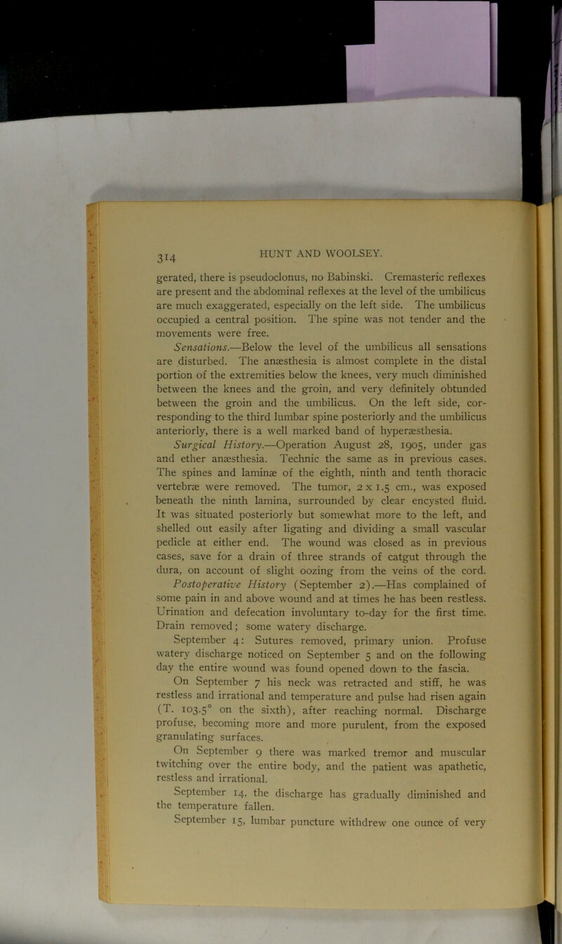 «• . Ml 3I4 HUNT AND WOOLSEY. gerated, there is pseudoclonus, no Babinski. Cremasteric reflexes are present and the abdominal reflexes at the level of the umbilicus are much exaggerated, especially on the left side. The umbilicus occupied a central position. The spine was not tender and the movements were free. Sensations.—Below the level of the umbilicus all sensations are disturbed. The anaesthesia is almost complete in the distal portion of the extremities below the knees, very much diminished between the knees and the groin, and very definitely obtunded between the groin and the umbilicus. On the left side, cor- responding to the third lumbar spine posteriorly and the umbilicus anteriorly, there is a well marked band of hypenesthesia. Surgical History.—Operation August 28, 1905, under gas and ether anaesthesia. Technic the same as in previous cases. The spines and laminae of the eighth, ninth and tenth thoracic vertebrae were removed. The tumor, 2x1.5 cm., was exposed beneath the ninth lamina, surrounded by clear encysted fluid. It was situated posteriorly but somewhat more to the left, and shelled out easily after ligating and dividing a small vascular pedicle at either end. The wound was closed as in previous cases, save for a drain of three strands of catgut through the dura, on account of slight oozing from the veins of the cord. Postoperative History (September 2).—Has complained of some pain in and above wound and at times he has been restless. Urination and defecation involuntary to-day for the first time. Drain removed; some watery discharge. September 4: Sutures removed, primary union. Profuse watery discharge noticed on September 5 and on the following day the entire wound was found opened down to the fascia. On September 7 his neck was retracted and stiff, he was restless and irrational and temperature and pulse had risen again (T. 103.50 on the sixth), after reaching normal. Discharge profuse, becoming more and more purulent, from the exposed granulating surfaces. On September 9 there was marked tremor and muscular twitching over the entire body, and the patient was apathetic, restless and irrational. September 14, the discharge has gradually diminished and the temperature fallen. September 15, lumbar puncture withdrew one ounce of very