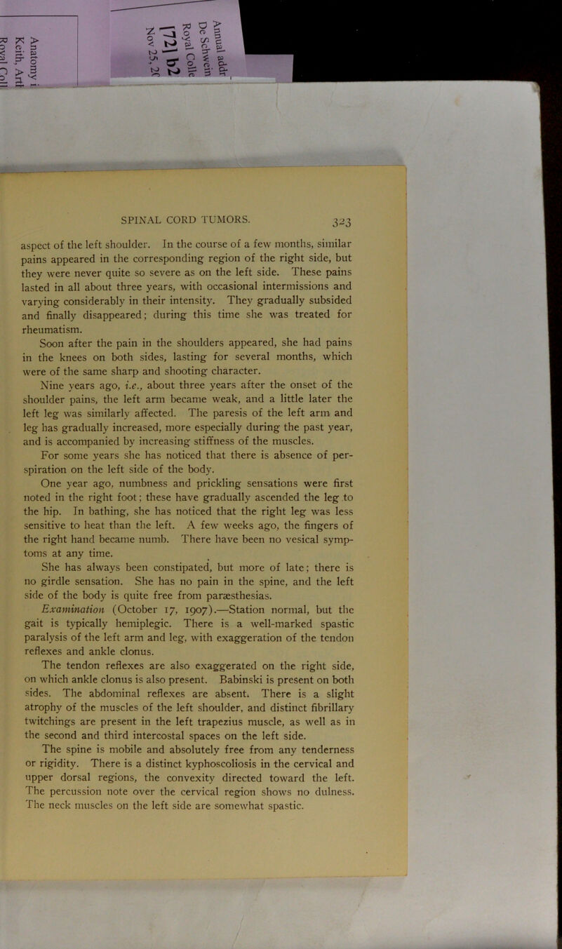 “O aspect of the left shoulder. In the course of a few months, similar pains appeared in the corresponding region of the right side, but they were never quite so severe as on the left side. These pains lasted in all about three years, with occasional intermissions and varying considerably in their intensity. They gradually subsided and finally disappeared; during this time she was treated for rheumatism. Soon after the pain in the shoulders appeared, she had pains in the knees on both sides, lasting for several months, which were of the same sharp and shooting character. Nine years ago, i.e., about three years after the onset of the shoulder pains, the left arm became weak, and a little later the left leg was similarly affected. The paresis of the left arm and leg has gradually increased, more especially during the past year, and is accompanied by increasing stiffness of the muscles. For some years she has noticed that there is absence of per- spiration on the left side of the body. One year ago, numbness and prickling sensations were first noted in the right foot; these have gradually ascended the leg to the hip. In bathing, she has noticed that the right leg was less sensitive to heat than the left. A few weeks ago, the fingers of the right hand became numb. There have been no vesical symp- toms at any time. She has always been constipated, but more of late; there is no girdle sensation. She has no pain in the spine, and the left side of the body is quite free from paraesthesias. Examination (October 17, 1907).—Station normal, but the gait is typically hemiplegic. There is a well-marked spastic paralysis of the left arm and leg, with exaggeration of the tendon reflexes and ankle clonus. The tendon reflexes are also exaggerated on the right side, on which ankle clonus is also present. Babinski is present on both sides. The abdominal reflexes are absent. There is a slight atrophy of the muscles of the left shoulder, and distinct fibrillary twitchings are present in the left trapezius muscle, as well as in the second and third intercostal spaces on the left side. The spine is mobile and absolutely free from any tenderness or rigidity. There is a distinct kyphoscoliosis in the cervical and upper dorsal regions, the convexity directed toward the left. The percussion note over the cervical region shows no dulness. The neck muscles on the left side are somewhat spastic.