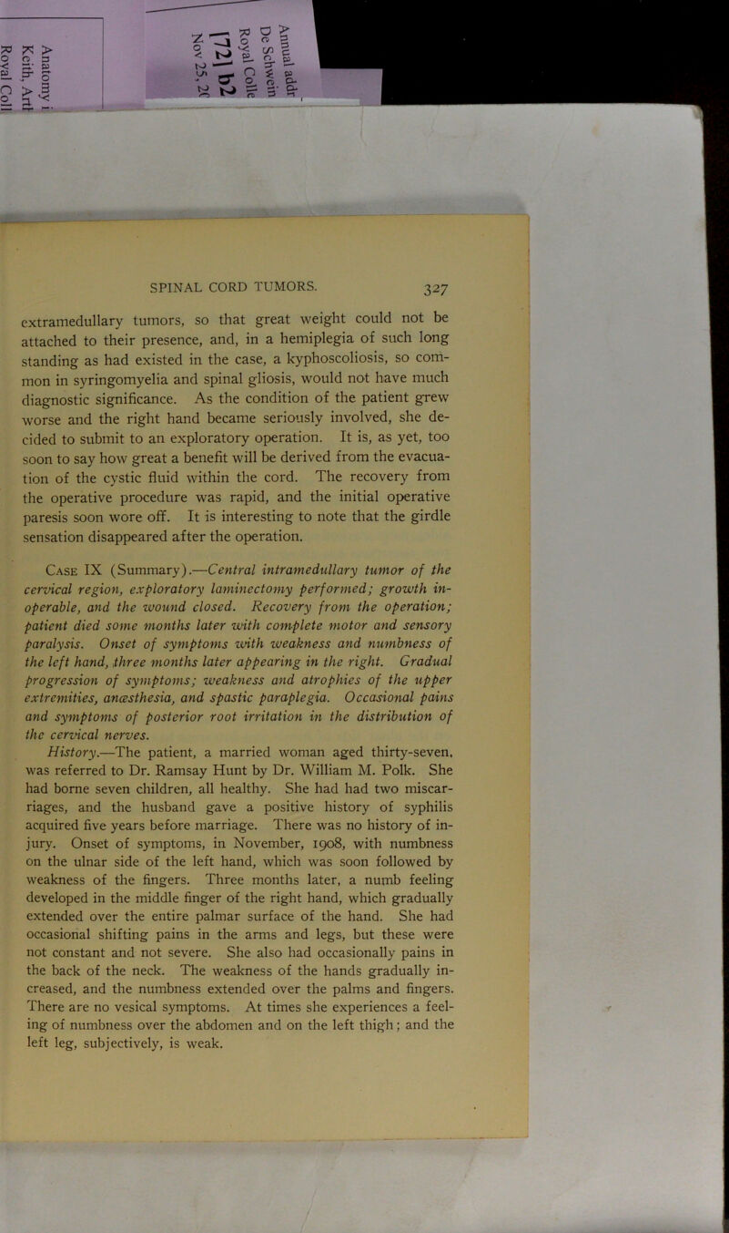 - SPINAL CORD TUMORS. 327 extramedullary tumors, so that great weight could not be attached to their presence, and, in a hemiplegia of such long standing as had existed in the case, a kyphoscoliosis, so com- mon in syringomyelia and spinal gliosis, would not have much diagnostic significance. As the condition of the patient grew worse and the right hand became seriously involved, she de- cided to submit to an exploratory operation. It is, as yet, too soon to say how great a benefit will be derived from the evacua- tion of the cystic fluid within the cord. The recovery from the operative procedure was rapid, and the initial operative paresis soon wore off. It is interesting to note that the girdle sensation disappeared after the operation. Case IX (Summary).—Central intramedullary tumor of the cervical region, exploratory laminectomy performed; growth in- operable, and the wound closed. Recovery from the operation; patient died some months later with complete motor and sensory paralysis. Onset of symptoms with weakness and numbness of the left hand, three months later appearing in the right. Gradual progression of symptoms; weakness and atrophies of the upper extremities, ancesthesia, and spastic paraplegia. Occasional pains and symptoms of posterior root irritation in the distribution of the cervical nerves. History.—The patient, a married woman aged thirty-seven, was referred to Dr. Ramsay Hunt by Dr. William M. Polk. She had borne seven children, all healthy. She had had two miscar- riages, and the husband gave a positive history of syphilis acquired five years before marriage. There was no history of in- jury. Onset of symptoms, in November, 1908, with numbness on the ulnar side of the left hand, which was soon followed by weakness of the fingers. Three months later, a numb feeling developed in the middle finger of the right hand, which gradually extended over the entire palmar surface of the hand. She had occasional shifting pains in the arms and legs, but these were not constant and not severe. She also had occasionally pains in the back of the neck. The weakness of the hands gradually in- creased, and the numbness extended over the palms and fingers. There are no vesical symptoms. At times she experiences a feel- ing of numbness over the abdomen and on the left thigh; and the left leg, subjectively, is weak.