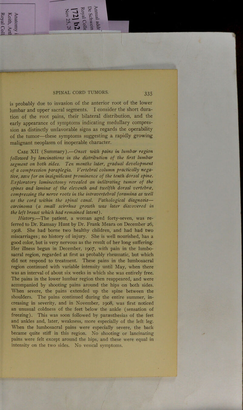 is probably due to invasion of the anterior root of the lower lumbar and upper sacral segments. I consider the short dura- tion of the root pains, their bilateral distribution, and the early appearance of symptoms indicating medullary compres- sion as distinctly unfavorable signs as regards the operability of the tumor—these symptoms suggesting a rapidly growing malignant neoplasm of inoperable character. Case XII (Summary).—Onset with pains in lumbar region followed by lancinations in the distribution of the first lumbar segment on both sides. Ten months later, gradual development of a compression paraplegia. Vertebral column practically nega- tive, save for an insignificant prominence of the tenth dorsal spine. Exploratory laminectomy revealed an infiltrating tumor of the spines and lamina: of the eleventh and twelfth dorsal vertebrce, compressing the nerve roots in the intraverfebral foramina as well as the cord within the spinal canal. Pathological diagnosis— carcinoma (a small scirrhus growth was later discovered in the left breast which had remained latent). History.—The patient, a woman aged forty-seven, was re- ferred to Dr. Ramsay Hunt by Dr. Frank Meara on December 26, 1908. She had borne two healthy children, and had had two miscarriages; no history of injury. She is well nourished, has a good color, but is very nervous as the result of her long suffering. Her illness began in December, 1907, with pain in the lumbo- sacral region, regarded at first as probably rheumatic, but which did not respond to treatment. These pains in the lumbosacral region continued with variable intensity until May, when there was an interval of about six weeks in which she was entirely free. The pains in the lower lumbar region then reappeared, and were accompanied by shooting pains around the hips on both sides. When severe, the pains extended up the spine between the shoulders. The pains continued during the entire summer, in- creasing in severity, and in November, 1908, was first noticed an unusual coldness of the feet below the ankle (sensation of freezing). This was soon followed by paraesthesias of the feet and ankles and, later, weakness, more especially of the left leg. When the lumbosacral pains were especially severe, the back became quite stiff in this region. No shooting or lancinating pains were felt except around the hips, and these were equal in intensity on the two sides. No vesical symptoms.