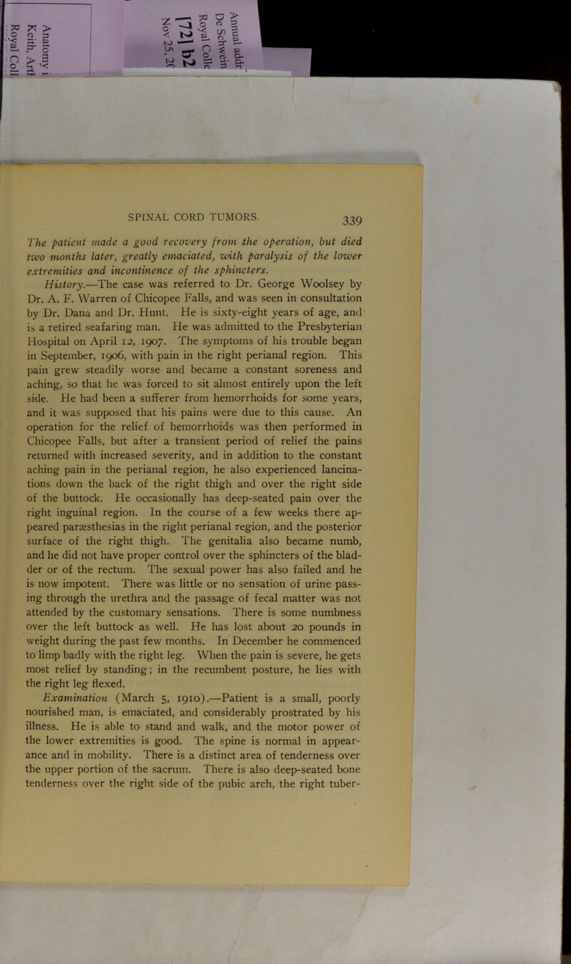 PO !* > 0 0 3 '■OJ W ! £L p- O n > 3 ! 2. 3 v: J- 21 0 < -a 5 0; 0 n> C/3 c to p ■ y> a* n 0 * 0 5» O- to 3' a* The patient made a good recovery from the operation, but died two months later, greatly emaciated, with paralysis of the lower extremities and incontinence of the sphincters. History.—The case was referred to Dr. George Woolsey by Dr. A. F. Warren of Chicopee Falls, and was seen in consultation by Dr. Dana and Dr. Hunt. Fie is sixty-eiglit years of age, and is a retired seafaring man. He was admitted to the Presbyterian Hospital on April 12, 1907. The symptoms of his trouble began in September, 1906, with pain in the right perianal region. This pain grew steadily worse and became a constant soreness and aching, so that he was forced to sit almost entirely upon the left side. He had been a sufferer from hemorrhoids for some years, and it was supposed that his pains were due to this cause. An operation for the relief of hemorrhoids was then performed in Chicopee Falls, but after a transient period of relief the pains returned with increased severity, and in addition to the constant aching pain in the perianal region, he also experienced lancina- tions down the back of the right thigh and over the right side of the buttock. He occasionally has deep-seated pain over the right inguinal region. In the course of a few weeks there ap- peared paraesthesias in the right perianal region, and the posterior surface of the right thigh. The genitalia also became numb, and he did not have proper control over the sphincters of the blad- der or of the rectum. The sexual power has also failed and he is now impotent. There was little or no sensation of urine pass- ing through the urethra and the passage of fecal matter was not attended by the customary sensations. There is some numbness over the left buttock as well. He has lost about 20 pounds in weight during the past few months. In December he commenced to limp badly with the right leg. When the pain is severe, he gets most relief by standing; in the recumbent posture, he lies with the right leg flexed. Examination (March 5, 1910).—Patient is a small, poorly nourished man, is emaciated, and considerably prostrated by his illness. He is able to stand and walk, and the motor power of the lower extremities is good. The spine is normal in appear- ance and in mobility. There is a distinct area of tenderness over the upper portion of the sacrum. There is also deep-seated bone tenderness over the right side of the pubic arch, the right tuber-