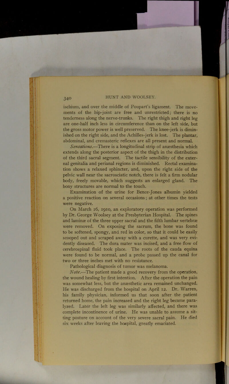 ischium, and over the middle of Poupart’s ligament. The move- ments of the hip-joint are free and unrestricted; there is no tenderness along the nerve-trunks. The right thigh and right leg are one-half inch less in circumference than on the left side, but the gross motor power is well preserved. The knee-jerk is dimin- ished on the right side, and the Achilles-jerk is lost. The plantar, abdominal, and cremasteric reflexes are all present and normal. Sensations.—There is a longitudinal strip of anaesthesia which extends along the posterior aspect of the thigh in the distribution of the third sacral segment. The tactile sensibility of the exter- nal genitalia and perianal regions is diminished. Rectal examina- tion shows a relaxed sphincter, and, upon the right side of the pelvic wall near the sacrosciatic notch, there is felt a firm nodular body, freely movable, which suggests an enlarged gland. The bony structures are normal to the touch. Examination of the urine for Bence-Jones albumin yielded a positive reaction on several occasions; at other times the tests were negative. On March 16, 1910, an exploratory operation was performed by Dr. George Woolsey at the Presbyterian Hospital. The spines and laminje of the three upper sacral and the fifth lumbar vertebrae were removed. On exposing the sacrum, the bone was found to be softened, spongy, and red in color, so that it could be easily scooped out and scraped away with a curette, and was very evi- dently diseased. The dura mater was incised, and a free flow of cerebrospinal fluid took place. The roots of the cauda equina were found to be normal, and a probe passed up the canal for two or three inches met with no resistance. Pathological diagnosis of tumor was melanoma. Note.—The patient made a good recovery from the operation, the wound healing by first intention. After the operation the pain was somewhat less, but the anaesthetic area remained unchanged. He was discharged from the hospital on April 12. Dr. Warren, his family physician, informed us that soon after the patient returned home, the pain increased and the right leg became para- lyzed. Later the left leg was similarly affected, and there was complete incontinence of urine. He was unable to assume a sit- ting posture on account of the very severe sacral pain. He died six weeks after leaving the hospital, greatly emaciated.