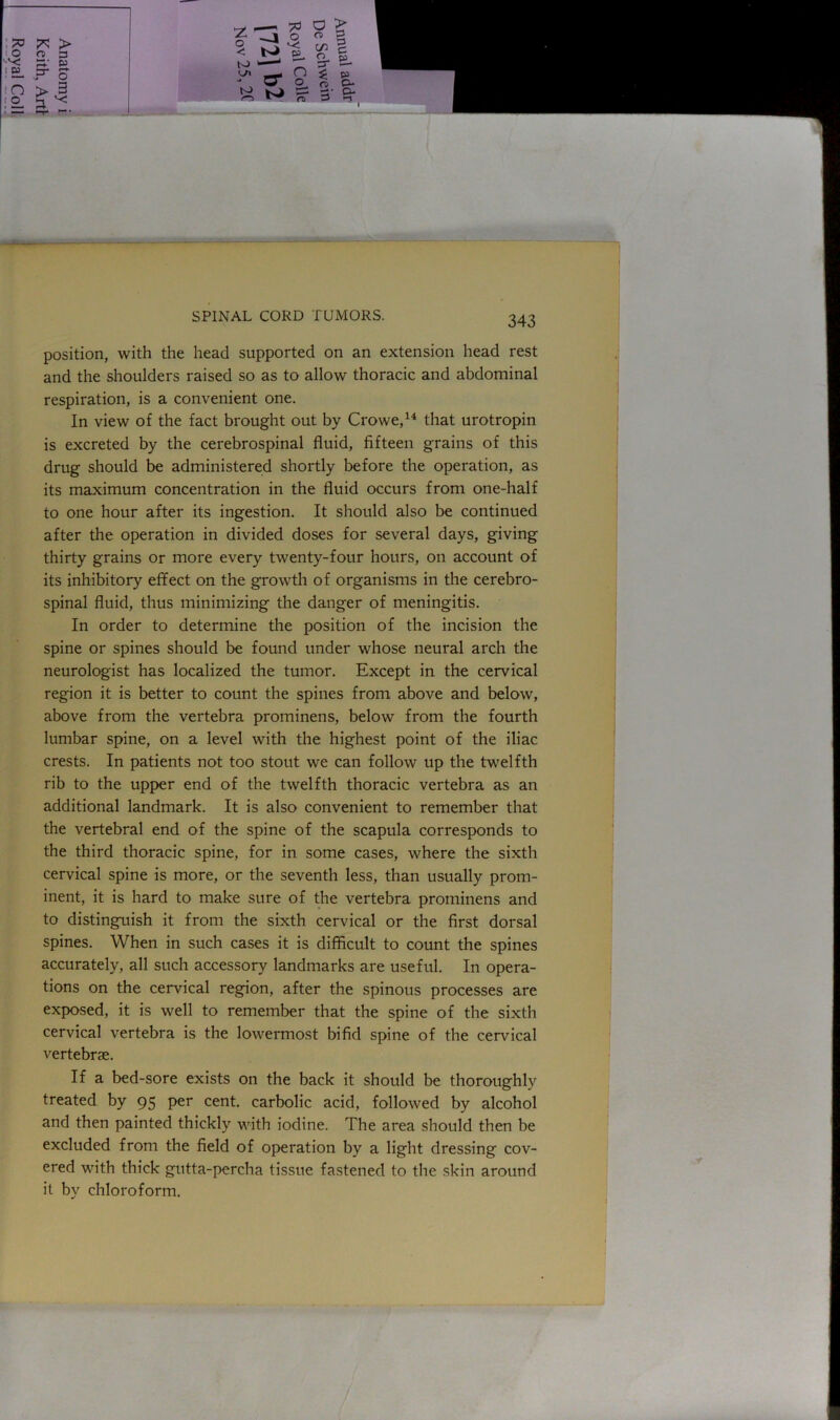 position, with the head supported on an extension head rest and the shoulders raised so as to allow thoracic and abdominal respiration, is a convenient one. In view of the fact brought out by Crowe,14 that urotropin is excreted by the cerebrospinal fluid, fifteen grains of this drug should be administered shortly before the operation, as its maximum concentration in the fluid occurs from one-half to one hour after its ingestion. It should also be continued after the operation in divided doses for several days, giving thirty grains or more every twenty-four hours, on account of its inhibitory effect on the growth of organisms in the cerebro- spinal fluid, thus minimizing the danger of meningitis. In order to determine the position of the incision the spine or spines should be found under whose neural arch the neurologist has localized the tumor. Except in the cervical region it is better to count the spines from above and below, above from the vertebra prominens, below from the fourth lumbar spine, on a level with the highest point of the iliac crests. In patients not too stout we can follow up the twelfth rib to the upper end of the twelfth thoracic vertebra as an additional landmark. It is also convenient to remember that the vertebral end of the spine of the scapula corresponds to the third thoracic spine, for in some cases, where the sixth cervical spine is more, or the seventh less, than usually prom- inent, it is hard to make sure of the vertebra prominens and to distinguish it from the sixth cervical or the first dorsal spines. When in such cases it is difficult to count the spines accurately, all such accessory landmarks are useful. In opera- tions on the cervical region, after the spinous processes are exposed, it is well to remember that the spine of the sixth cervical vertebra is the lowermost bifid spine of the cervical vertebrae. If a bed-sore exists on the back it should be thoroughly treated by 95 per cent, carbolic acid, followed by alcohol and then painted thickly with iodine. The area should then be excluded from the field of operation by a light dressing cov- ered with thick gutta-percha tissue fastened to the skin around it by chloroform.