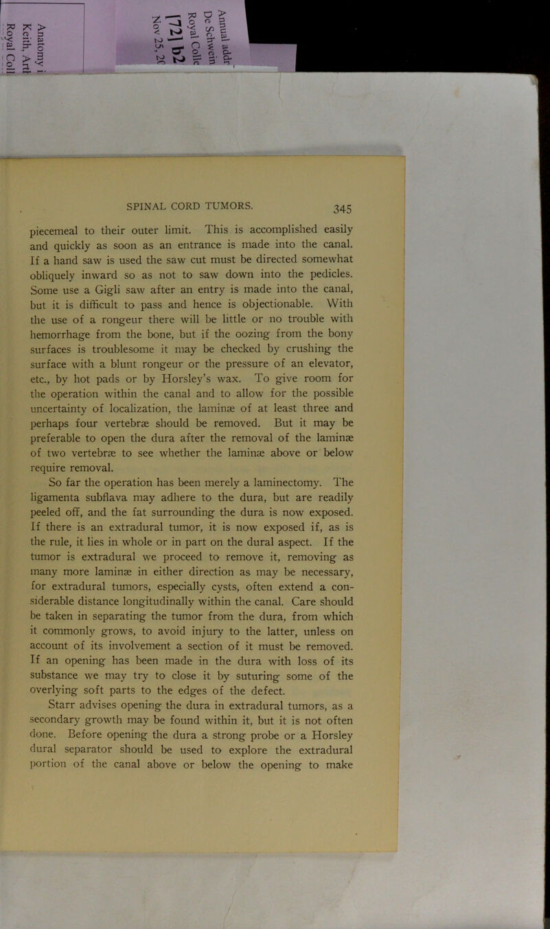 piecemeal to their outer limit. This is accomplished easily and quickly as soon as an entrance is made into the canal. If a hand saw is used the saw cut must be directed somewhat obliquely inward so as not to saw down into the pedicles. Some use a Gigli saw after an entry is made into the canal, but it is difficult to pass and hence is objectionable. With the use of a rongeur there will be little or no trouble with hemorrhage from the bone, but if the oozing from the bony surfaces is troublesome it may be checked by crushing the surface with a blunt rongeur or the pressure of an elevator, etc., by hot pads or by Horsley’s wax. To give room for the operation within the canal and to allow for the possible uncertainty of localization, the laminae of at least three and perhaps four vertebrae should be removed. But it may be preferable to open the dura after the removal of the laminae of two vertebrae to see whether the laminae above or below require removal. So far the operation has been merely a laminectomy. The ligamenta subflava may adhere to the dura, but are readily peeled off, and the fat surrounding the dura is now exposed. If there is an extradural tumor, it is now exposed if, as is the rule, it lies in whole or in part on the dural aspect. If the tumor is extradural we proceed to remove it, removing as many more laminae in either direction as may be necessary, for extradural tumors, especially cysts, often extend a con- siderable distance longitudinally within the canal. Care should be taken in separating the tumor from the dura, from which it commonly grows, to avoid injury to the latter, unless on account of its involvement a section of it must be removed. If an opening has been made in the dura with loss of its substance we may try to close it by suturing some of the overlying soft parts to the edges of the defect. Starr advises opening the dura in extradural tumors, as a secondary growth may be found within it, but it is not often done. Before opening the dura a strong probe or a Horsley dural separator should be used to explore the extradural portion of the canal above or below the opening to make