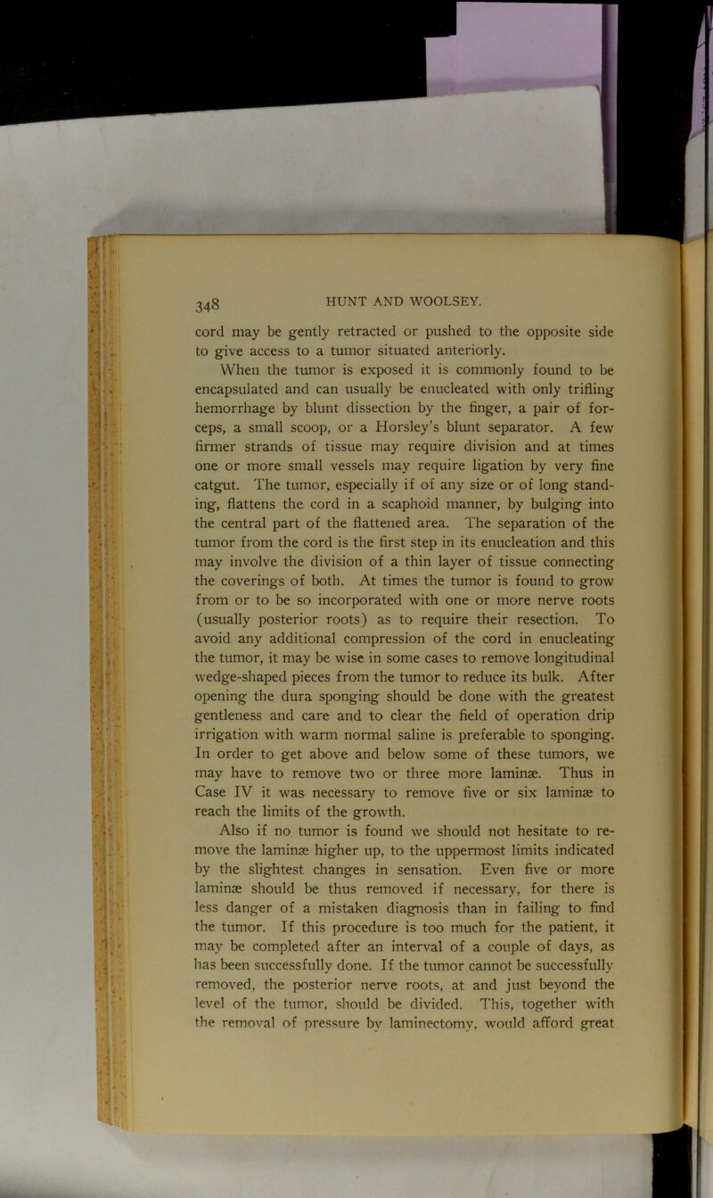 cord may be gently retracted or pushed to the opposite side to give access to a tumor situated anteriorly. When the tumor is exposed it is commonly found to be encapsulated and can usually be enucleated with only trifling hemorrhage by blunt dissection by the finger, a pair of for- ceps, a small scoop, or a Horsley's blunt separator. A few firmer strands of tissue may require division and at times one or more small vessels may require ligation by very fine catgut. The tumor, especially if of any size or of long stand- ing, flattens the cord in a scaphoid manner, by bulging into the central part of the flattened area. The separation of the tumor from the cord is the first step in its enucleation and this may involve the division of a thin layer of tissue connecting the coverings of both. At times the tumor is found to grow from or to be so incorporated with one or more nerve roots (usually posterior roots) as to require their resection. To avoid any additional compression of the cord in enucleating the tumor, it may be wise in some cases to remove longitudinal wedge-shaped pieces from the tumor to reduce its bulk. After opening the dura sponging should be done with the greatest gentleness and care and to clear the field of operation drip irrigation with -warm normal saline is preferable to sponging. In order to get above and below some of these tumors, we may have to remove two or three more laminae. Thus in Case IV it was necessary to remove five or six laminae to reach the limits of the growth. Also if no tumor is found we should not hesitate to re- move the laminae higher up, to the uppermost limits indicated by the slightest changes in sensation. Even five or more laminae should be thus removed if necessary, for there is less danger of a mistaken diagnosis than in failing to find the tumor. If this procedure is too much for the patient, it may be completed after an interval of a couple of days, as has been successfully done. If the tumor cannot be successfully removed, the posterior nerve roots, at and just beyond the level of the tumor, should be divided. This, together with the removal of pressure by laminectomy, would afford great