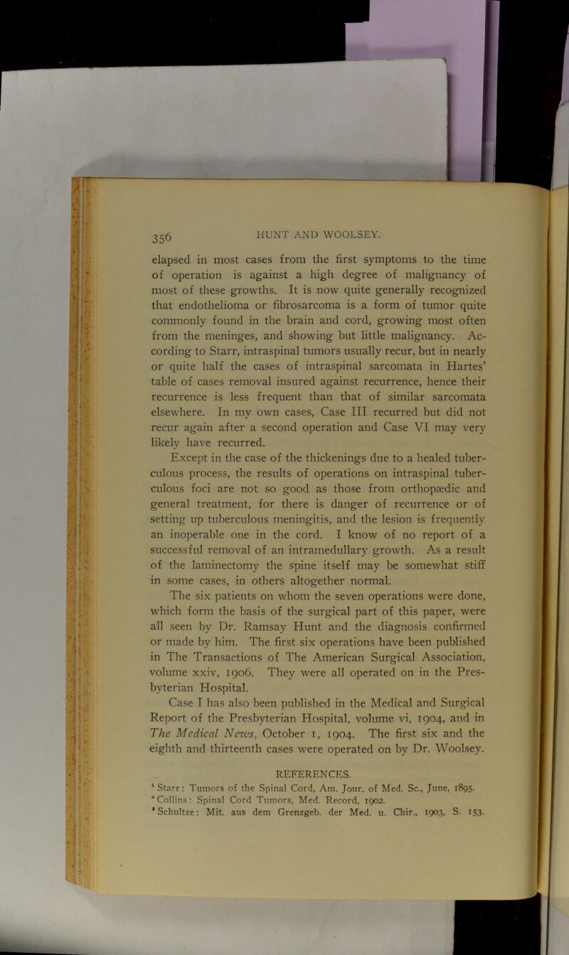elapsed in most cases from the first symptoms to the time of operation is against a high degree of malignancy of most of these growths. It is now quite generally recognized that endothelioma or fibrosarcoma is a form of tumor quite commonly found in the brain and cord, growing most often from the meninges, and showing but little malignancy. Ac- cording to Starr, intraspinal tumors usually recur, but in nearly or quite half the cases of intraspinal sarcomata in Hartes’ table of cases removal insured against recurrence, hence their recurrence is less frequent than that of similar sarcomata elsewhere. In my own cases, Case III recurred but did not recur again after a second operation and Case VI may very likely have recurred. Except in the case of the thickenings due to a healed tuber- culous process, the results of operations on intraspinal tuber- culous foci are not so good as those from orthopaedic and general treatment, for there is danger of recurrence or of setting up tuberculous meningitis, and the lesion is frequently an inoperable one in the cord. I know of no report of a successful removal of an intramedullary growth. As a result of the laminectomy the spine itself may be somewhat stiff in some cases, in others altogether normal. The six patients on whom the seven operations were done, which form the basis of the surgical part of this paper, were all seen by Dr. Ramsay Hunt and the diagnosis confirmed or made by him. The first six operations have been published in The Transactions of The American Surgical Association, volume xxiv, 1906. They were all operated on in the Pres- byterian Hospital. Case I has also been published in the Medical and Surgical Report of the Presbyterian Hospital, volume vi, 1904, and in The Medical Nezvs, October 1, 1904. The first six and the eighth and thirteenth cases were operated on by Dr. Woolsey. REFERENCES. ‘Starr: Tumors of the Spinal Cord, Am. Jour, of Med. Sc., June, 1895. “Collins: Spinal Cord Tumors, Med. Record, 1902. * Schultze: Mit. aus dem Grenzgeb. der Med. u. Chir., 1903, S. 153.