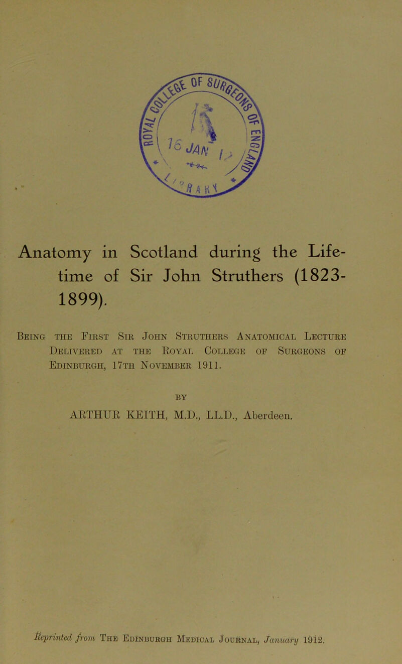 Anatomy in Scotland during the Life- time of Sir John Struthers (1823- 1899). Being the First Sir John Struthers Anatomical Lecture Delivered at the Royal College of Surgeons of Edinburgh, 17th November 1911. by ARTHUR KEITH, M.D., LL.D., Aberdeen.