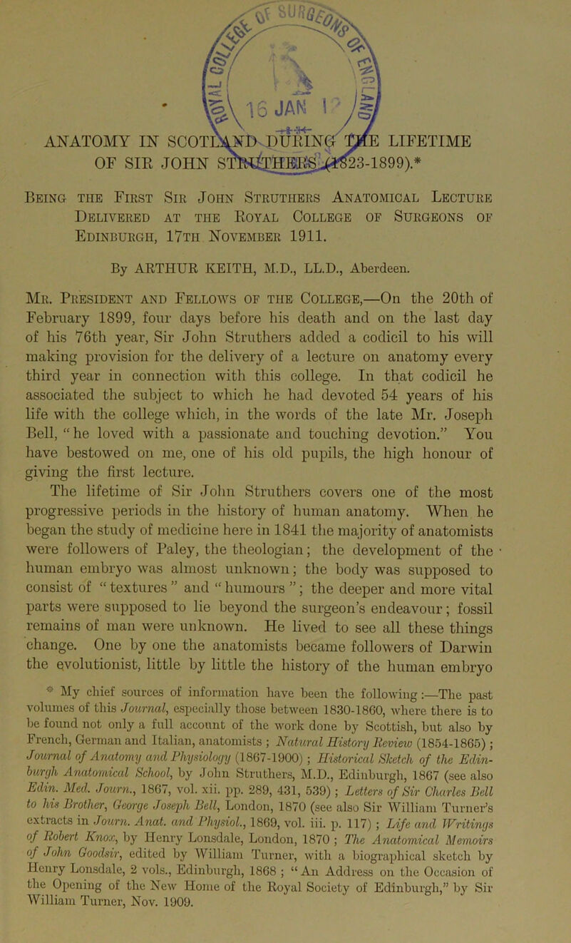 OF SIB JOHN S 23-1899)* Being the First Sir John Strutiiers Anatomical Lecture Delivered at the Boyal College of Surgeons of Edinburgh, 17tii November 1911. By ARTHUR KEITH, M.D., LL.D., Aberdeen. Mr. President and Fellows of the College,—On the 20th of February 1899, four days before his death and on the last day of his 76th year, Sir John Struthers added a codicil to his will making provision for the delivery of a lecture on anatomy every third year in connection with this college. In that codicil he associated the subject to which he had devoted 54 years of his life with the college which, in the words of the late Mr. Joseph Bell, “ he loved with a passionate and touching devotion.” You have bestowed on me, one of his old pupils, the high honour of giving the first lecture. The lifetime of Sir John Struthers covers one of the most progressive periods in the history of human anatomy. When he began the study of medicine here in 1841 the majority of anatomists were followers of Paley, the theologian; the development of the human embryo was almost unknown; the body was supposed to consist of “ textures ” and “ humours ”; the deeper and more vital parts were supposed to lie beyond the surgeon’s endeavour; fossil remains of man were unknown. He lived to see all these things change. One by one the anatomists became followers of Darwin the evolutionist, little by little the history of the human embryo * My chief sources of information have been the following The past volumes of this Journal, especially those between 1830-1860, where there is to be found not only a full account of the work done by Scottish, but also by French, German and Italian, anatomists ; Natural History Review (1854-1865); Journal of Anatomy and Physiology (1867-1900); Historical Sketch of the Edin- burgh Anatomical School, by John Struthers, M.D., Edinburgh, 1867 (see also Edin. Med. Journ., 1867, vol. xii. pp. 289, 431, 539) ; Letters of Sir Charles Bell to his Brother, George JosejJi Bell, London, 1870 (see also Sir William Turner’s extracts in Journ. Anat. and Physiol., 1869, vol. iii. p. 117) ; Life and Writings of Robert Knox, by Henry Lonsdale, London, 1870 ; The Anatomical Memoirs of John Goodsir, edited by William Turner, with a biographical sketch by Henry Lonsdale, 2 vols., Edinburgh, 1868 ; “An Address on the Occasion of the Opening of the New Home of the Royal Society of Edinburgh,” by Sir William Turner, Nov. 1909.