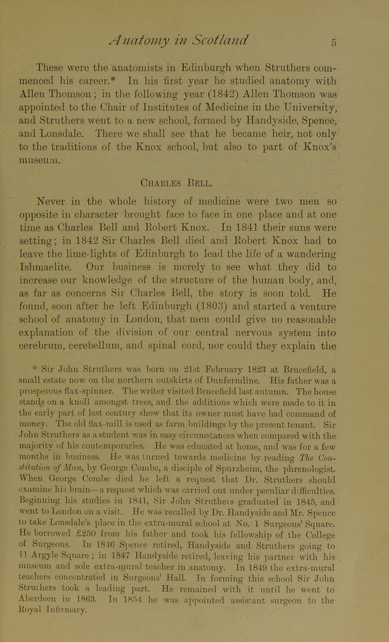 These were the anatomists in Edinburgh when Struthers com- menced his career.* In his first year he studied anatomy with Allen Thomson ; in the following year (1842) Allen Thomson was appointed to the Chair of Institutes of Medicine in the University, and Struthers went to a new school, formed by Handyside, Spence, and Lonsdale. There we shall see that he became heir, not only to the traditions of the Knox school, but also to part of Knox’s museum. Charles Bell. Never in the whole history of medicine were two men so opposite in character brought face to face in one place and at one time as Charles Bell and llobert Knox. In 1841 their suns were setting; in 1842 Sir Charles Bell died and llobert Knox had to leave the lime-lights of Edinburgh to lead the life of a wandering Ishmaelite. Our business is merely to see what they did to increase our knowledge of the structure of the human body, and, as far as concerns Sir Charles Bell, the story is soon told. He found, soon after he left Edinburgh (1803) and started a venture school of anatomy in London, that men could give no reasonable explanation of the division of our central nervous system into cerebrum, cerebellum, and spinal cord, nor could they explain the * Sir John Struthers was born on 21st February 1823 at Brucefield, a small estate now on the northern outskirts of Dunfermline. His father was a prosperous flax-spinner. The writer visited Brucefield last autumn. The house stands on a knoll amongst trees, and the additions which were made to it in the early part of last century show that its owner must have had command of money. The old flax-mill is used as farm buildings by the present tenant. Sir John Struthers as a student was in easy circumstances when compared with the majority of his contemporaries. He was educated at home, and was for a few months in business. He was turned towards medicine by reading The Con- stitution of Man, by George Combe, a disciple of Spurzheim, the phrenologist. When George Combe died he left a request that Dr. Struthers should examine his brain—a request which was carried out under peculiar difficulties. Beginning his studies in 1841, Sir John Strutheis graduated in 1845, and went to London on a visit. He was recalled by Dr. Handyside and Mr. Spence to take Lonsdale’s place in the extra-mural school at No. 1 Surgeons’ Square. He borrowed £250 from his father and took his fellowship of the College of Surgeons. In 1846 Spence retired, Handyside and Struthers going to 11 Argyle Square ; in 1847 Handyside retired, leaving his partner with his museum and sole extra-mural teacher in anatomy. In 1849 the extra-mural teachers concentrated in Surgeons’ Hall. In forming this school Sir John struthers took a leading part. He remained with it until he went to Aberdeen in 1863. In 1854 he was appointed assistant surgeon to the Royal Infirmary.