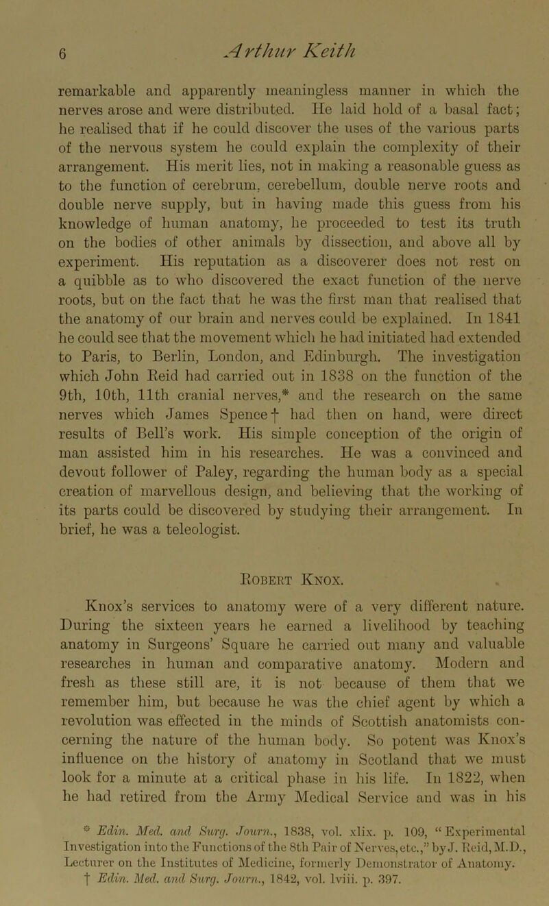 remarkable and apparently meaningless manner in which the nerves arose and were distributed. He laid hold of a basal fact; he realised that if he could discover the uses of the various parts of the nervous system he could explain the complexity of their arrangement. His merit lies, not in making a reasonable guess as to the function of cerebrum, cerebellum, double nerve roots and double nerve supply, but in having made this guess from his knowledge of human anatomy, he proceeded to test its truth on the bodies of other animals by dissection, and above all by experiment. His reputation as a discoverer does not rest on a quibble as to who discovered the exact function of the nerve roots, but on the fact that he was the first man that realised that the anatomy of our brain and nerves could be explained. In 1841 he could see that the movement which he had initiated had extended to Paris, to Berlin, London, and Edinburgh. The investigation which John Reid had carried out in 1838 on the function of the 9th, 10th, 11th cranial nerves,* and the research on the same nerves which James Spencef had then on hand, were direct results of Bell’s work. His simple conception of the origin of man assisted him in his researches. He was a convinced and devout follower of Paley, regarding the human body as a special creation of marvellous design, and believing that the working of its parts could be discovered by studying their arrangement. In brief, he was a teleologist. Robert Knox. Knox’s services to anatomy were of a very different nature. During the sixteen years he earned a livelihood by teaching anatomy in Surgeons’ Square he carried out many and valuable researches in human and comparative anatomy. Modern and fresh as these still are, it is not because of them that we remember him, but because he was the chief agent by which a revolution was effected in the minds of Scottish anatomists con- cerning the nature of the human body. So potent was Knox’s influence on the history of anatomy in Scotland that we must look for a minute at a critical phase in his life. In 1822, when he had retired from the Army Medical Service and was in his ° Edin. Med. and Surg. .Town., 1838, vol. xlix. p. 109, “Experimental Investigation into the Functions of the 8th Pair of Nerves,etc.,” byJ. Tteid,M.D., Lecturer on the Institutes of Medicine, formerly Demonstrator of Anatomy. | Edin. Med. and Surg. Journ., 1842, vol. lviii. p. 397.