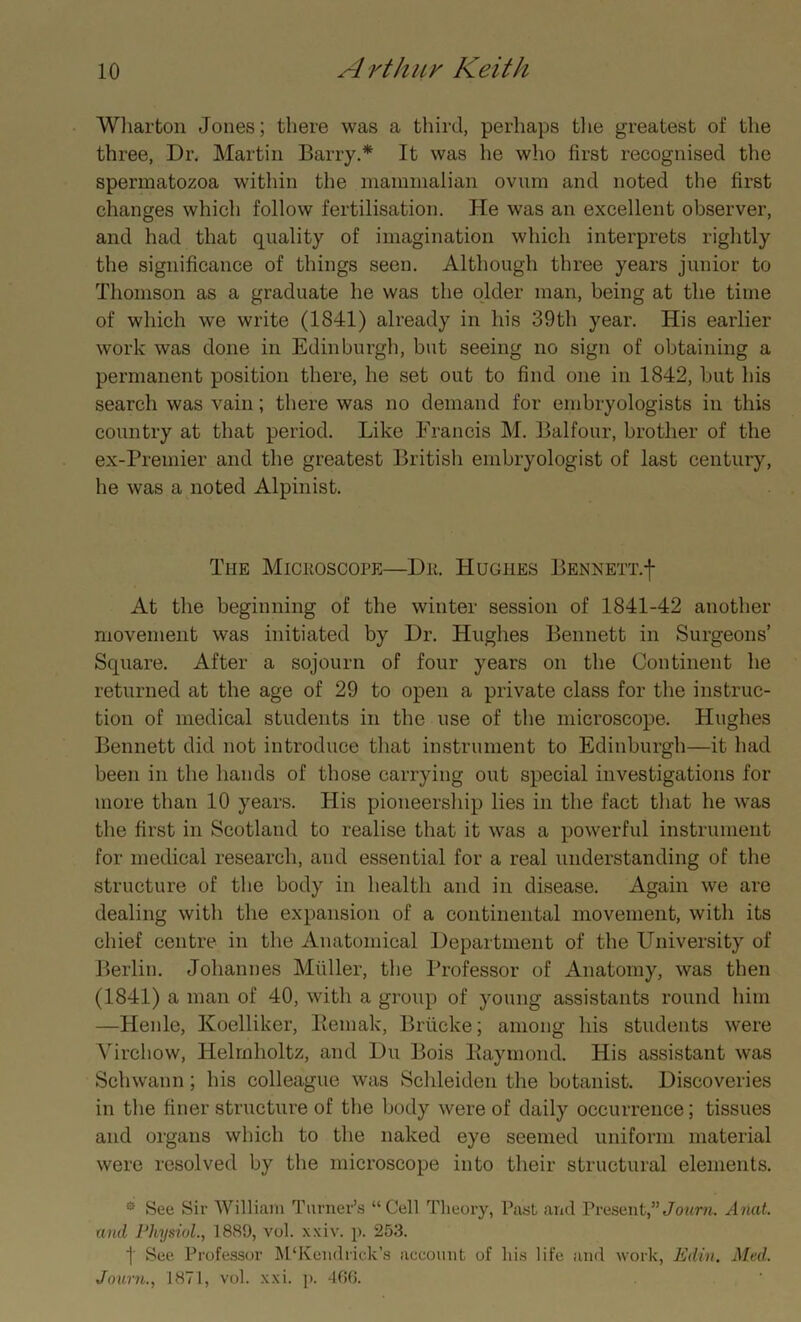 Wharton Jones; there was a third, perhaps the greatest of the three, Dr. Martin Barry.* It was he who first recognised the spermatozoa within the mammalian ovum and noted the first changes which follow fertilisation. He was an excellent observer, and had that quality of imagination which interprets rightly the significance of things seen. Although three years junior to Thomson as a graduate he was the older man, being at the time of which we write (1841) already in his 39th year. His earlier work was done in Edinburgh, but seeing no sign of obtaining a permanent position there, he set out to find one in 1842, but his search was vain; there was no demand for embryologists in this country at that period. Like Francis M. Balfour, brother of the ex-Premier and the greatest British embryologist of last century, he was a noted Alpinist. The Microscope—Dr. Hughes Bennett.j- At the beginning of the winter session of 1841-42 another movement was initiated by Dr. Hughes Bennett in Surgeons’ Square. After a sojourn of four years on the Continent he returned at the age of 29 to open a private class for the instruc- tion of medical students in the use of the microscope. Hughes Bennett did not introduce that instrument to Edinburgh—it had been in the hands of those carrying out special investigations for more than 10 years. His pioneersliip lies in the fact that he wTas the first in Scotland to realise that it was a powerful instrument for medical research, and essential for a real understanding of the structure of the body in health and in disease. Again we are dealing with the expansion of a continental movement, with its chief centre in the Anatomical Department of the University of Berlin. Johannes Midler, the Professor of Anatomy, was then (1841) a man of 40, with a group of young assistants round him —Henle, Koelliker, llemak, Briicke; among his students were Virchow, Helmholtz, and Du Bois Baymond. His assistant was Schwann; his colleague was Schleiden the botanist. Discoveries in the finer structure of the body were of daily occurrence; tissues and organs which to the naked eye seemed uniform material were resolved by the microscope into their structural elements. ® See Sir William Turner’s “Cell Theory, Past and Present,”Joum. Anat. and Physiol., 1889, vol. xxiv. p. 253. j See Professor M‘Kendrick’s account of his life and work, Edin. Med. Journ., 1871, vol. xxi. p. 466.