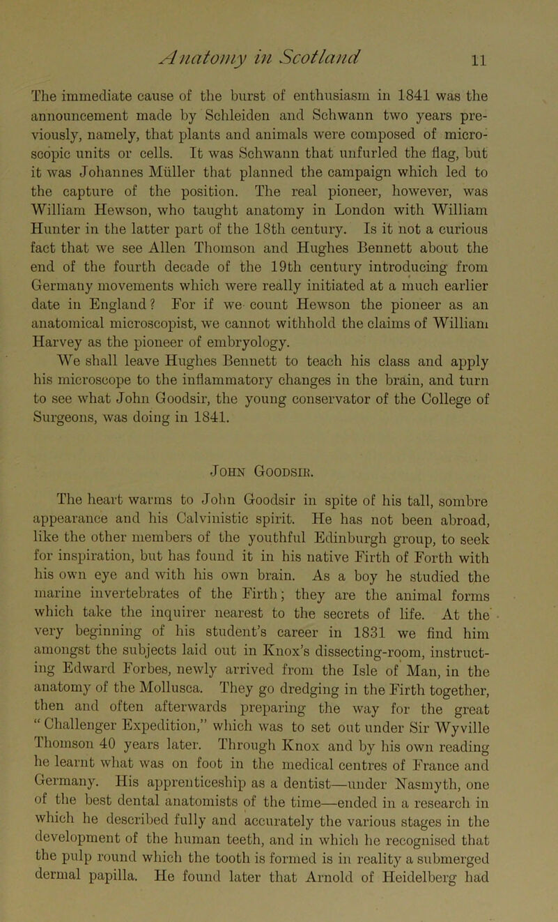 The immediate cause of the burst of enthusiasm in 1841 was the announcement made by Schleiden and Schwann two years pre- viously, namely, that plants and animals were composed of micro- scopic units or cells. It was Schwann that unfurled the (lag, but it was Johannes Muller that planned the campaign which led to the capture of the position. The real pioneer, however, was William Hewson, who taught anatomy in London with William Hunter in the latter part of the 18th century. Is it not a curious fact that we see Allen Thomson and Hughes Bennett about the end of the fourth decade of the 19th century introducing from Germany movements which were really initiated at a much earlier date in England ? For if we count Hewson the pioneer as an anatomical microscopist, we cannot withhold the claims of William Harvey as the pioneer of embryology. We shall leave Hughes Bennett to teach his class and apply his microscope to the inflammatory changes in the brain, and turn to see what John Goodsir, the young conservator of the College of Surgeons, was doing in 1841. John Goodsir. The heart warms to John Goodsir in spite of his tall, sombre appearance and his Calvinistic spirit. He has not been abroad, like the other members of the youthful Edinburgh group, to seek for inspiration, but has found it in his native Firth of Forth with his own eye and with his own brain. As a boy he studied the marine invertebrates of the Firth; they are the animal forms which take the inquirer nearest to the secrets of life. At the very beginning of his student’s career in 1831 we find him amongst the subjects laid out in Knox’s dissecting-room, instruct- ing Edward Forbes, newly arrived from the Isle of Man, in the anatomy of the Mollusca. They go dredging in the Firth together, then and often afterwards preparing the way for the great “ Challenger Expedition,” which was to set out under Sir Wy ville lhomson 40 years later. Through Knox and by his own reading he learnt what was on foot in the medical centres of France and Germany. His apprenticeship as a dentist—under Nasmyth, one of the best dental anatomists of the time—ended in a research in which he described fully and accurately the various stages in the development of the human teeth, and in which he recognised that the pulp round which the tooth is formed is in reality a submerged dermal papilla. He found later that Arnold of Heidelberg had