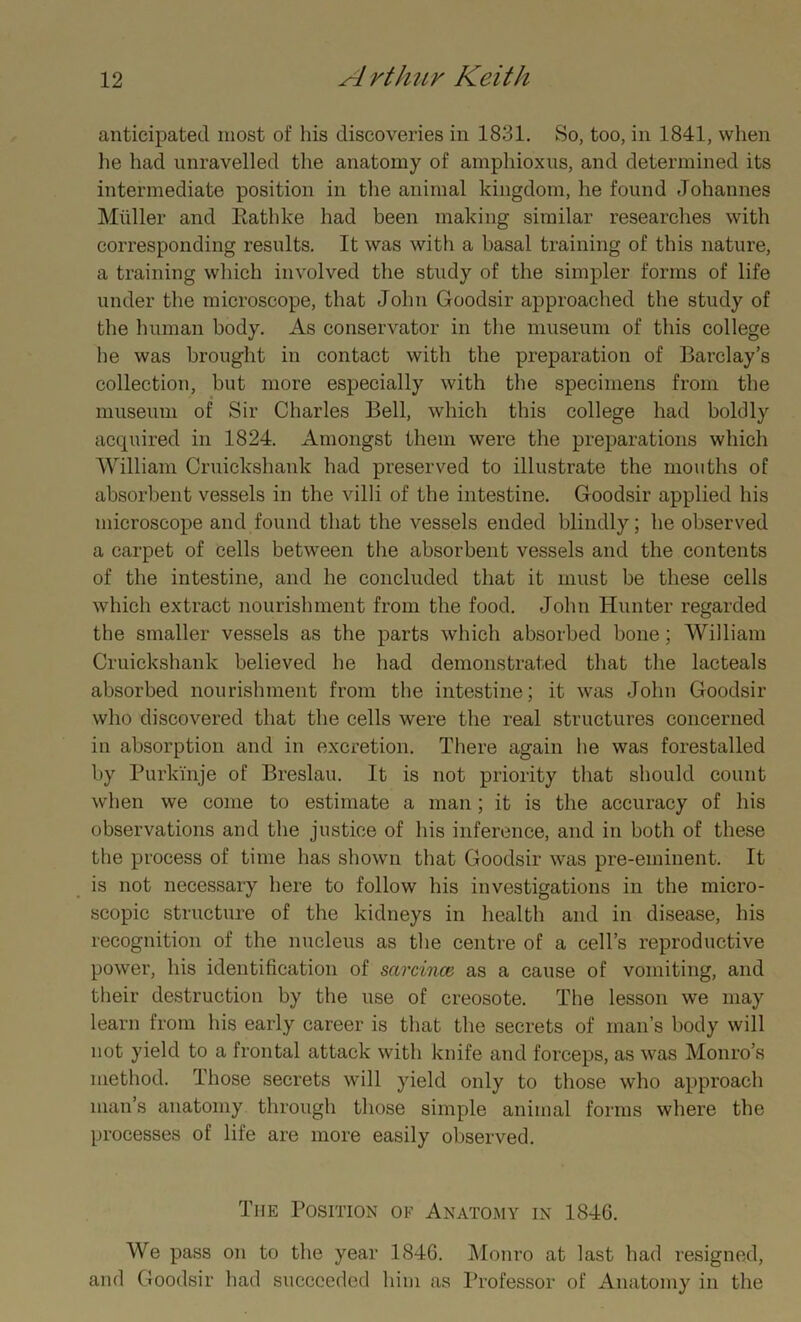 anticipated most of his discoveries in 1831. So, too, in 1841, when he had unravelled the anatomy of amphioxus, and determined its intermediate position in the animal kingdom, lie found Johannes Muller and Rathke had been making similar researches with corresponding results. It was with a basal training of this nature, a training which involved the study of the simpler forms of life under the microscope, that John Goodsir approached the study of the human body. As conservator in the museum of this college he was brought in contact with the preparation of Barclay’s collection, but more especially with the specimens from the museum of Sir Charles Bell, which this college had boldly acquired in 1824. Amongst them were the preparations which William Cruickshank had preserved to illustrate the mouths of absorbent vessels in the villi of the intestine. Goodsir applied his microscope and found that the vessels ended blindly; he observed a carpet of cells between the absorbent vessels and the contents of the intestine, and he concluded that it must be these cells which extract nourishment from the food. John Hunter regarded the smaller vessels as the parts which absorbed bone; William Cruickshank believed he had demonstrated that the lacteals absorbed nourishment from the intestine; it was John Goodsir who discovered that the cells were the real structures concerned in absorption and in excretion. There again he was forestalled by Purkinje of Breslau. It is not priority that should count when we come to estimate a man; it is the accuracy of his observations and the justice of his inference, and in both of these the process of time has shown that Goodsir was pre-eminent. It is not necessary here to follow his investigations in the micro- scopic structure of the kidneys in health and in disease, his recognition of the nucleus as the centre of a cell’s reproductive power, his identification of sarcince as a cause of vomiting, and their destruction by the use of creosote. The lesson we may learn from his early career is that the secrets of man’s body will not yield to a frontal attack with knife and forceps, as was Monro’s method. Those secrets will yield only to those who approach man’s anatomy through those simple animal forms where the processes of life are more easily observed. The Position of Anatomy in 1846. We pass on to the year 1846. Monro at last had resigned, and Goodsir had succeeded him as Professor of Anatomy in the