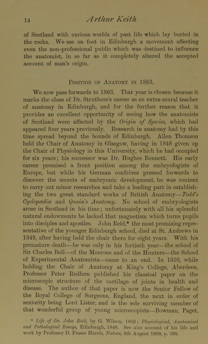 of Scotland with curious worlds of past life which lay buried in the rocks. We see on foot in Edinburgh a movement affecting even the non-professional public which was destined to influence the anatomist, in so far as it completely altered the accepted account of man’s origin. Position of Anatomy in 1863. We now pass forwards to 1863. That year is chosen because it marks the close of Dr. Struthers’s career as an extra-mural teacher of anatomy in Edinburgh, and for the further reason that it provides an excellent opportunity of seeing how the anatomists of Scotland were affected by the Origin of Species, which had appeared four years previously. Kesearch in anatomy had by this time spread beyond the bounds of Edinburgh. Allen Thomson held the Chair of Anatomy in Glasgow, having in 1848 given up the Chair of Physiology in this University, which he had occupied for six years; his successor was Dr. Hughes Bennett. His early career promised a front position among the embryologists of Europe, but while his German confreres pressed forwards to discover the secrets of embryonic development, he was content to carry out minor researches and take a leading part in establish- ing the two great standard works of British Anatomy—ToclcVs Cyclopaedia and Quain's Anatomy. Ho school of embryologists arose in Scotland in his time; unfortunately with all his splendid natural endowments he lacked that magnetism which turns pupils into disciples and apostles. John Reid,* the most promising repre- sentative of the younger Edinburgh school, died at St. Andrews in 1849, after having held the chair there for eight years. With his premature death—he was only in his fortieth year—the school of Sir Charles Bell—of the Monroes and of the Hunters—the School of Experimental Anatomists—came to an end. In 1850, while holding the Chair of Anatomy at King’s College, Aberdeen, Professor Peter Redfern published his classical paper on the microscopic structure of the cartilage of joints in health and disease. The author of that paper is now the Senior Fellow of the Royal College of Surgeons, England, the next in order of seniority being Lord Lister, and is the sole surviving member of that wonderful group of young microscopists—Bowman, Paget, Life of Dr. John Reid, by G. Wilson, 1852 ; Physiological, Anatomical and Pathological Essays, Edinburgh, 1848. See also account of bis life and work by Professor D. Fraser Harris, Nature, 5tli August, 1909, p. 165.