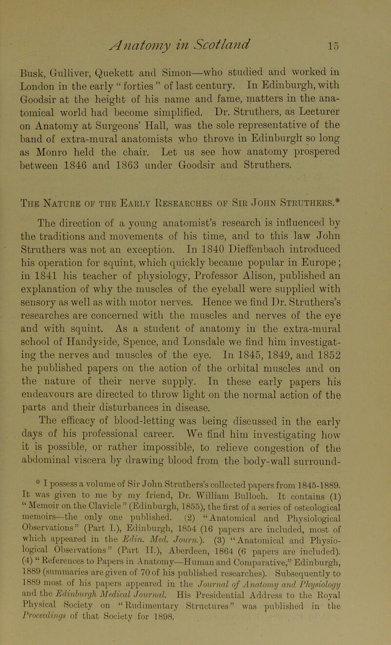 Busk, Gulliver, Quekett and Simon—who studied and worked in London in the early “ forties ” of last century. In Edinburgh, with Goodsir at the height of his name and fame, matters in the ana- tomical world had become simplified. Dr. Struthers, as Lecturer on Anatomy at Surgeons’ Hall, was the sole representative of the band of extra-mural anatomists who throve in Edinburgh so long as Monro held the chair. Let us see how anatomy prospered between 1846 and 1863 under Goodsir and Struthers. The Nature of the Early Researches of Sir John Struthers.* The direction of a young anatomist’s research is influenced by the traditions and movements of his time, and to this law John Struthers was not an exception. In 1840 Dieffenbach introduced his operation for squint, which quickly became popular in Europe; in 1841 his teacher of physiology, Professor Alison, published an explanation of why the muscles of the eyeball were supplied with sensory as well as with motor nerves. Hence we find I)r. Struthers’s researches are concerned with the muscles and nerves of the eye and with squint. As a student of anatomy in the extra-mural school of Handyside, Spence, and Lonsdale we find him investigat- ing the nerves and muscles of the eye. In 1845, 1849, and 1852 he published papers on the action of the orbital muscles and on the nature of their nerve supply. In these early papers his endeavours are directed to throw light on the normal action of the parts and their disturbances in disease. The efficacy of blood-letting was being discussed in the early days of his professional career. We find him investigating how it is possible, or rather impossible, to relieve congestion of the abdominal viscera by drawing blood from the body-wall surround- * I possess a volume of Sir John Struthers’s collected papers from 1845-1889. It was given to me by my friend, Dr. William Bulloch. It contains (1) “ Memoir on the Clavicle ” (Edinburgh, 1855), the first of a series of osteological memoirs—the only one published. (2) “Anatomical and Physiological Observations” (Part I.), Edinburgh, 1854 (16 papers are included, most of which appeared in the Edin. Med. Journ.). (3) “Anatomical and Physio- logical Observations ” (Part II.), Aberdeen, 1864 (6 papers are included). (4) “ References to Papers in Anatomy—Human and Comparative,” Edinburgh, 1889 (summaries are given of 70 of his published researches). Subsequently to 1889 most of his papers appeared in the Journal of Anatomy and Physiology and the Edinburgh Medical Journal. His Presidential Address to the Royal Physical Society on “Rudimentary Structures” was published in the Proceedings of that Society for 1898.