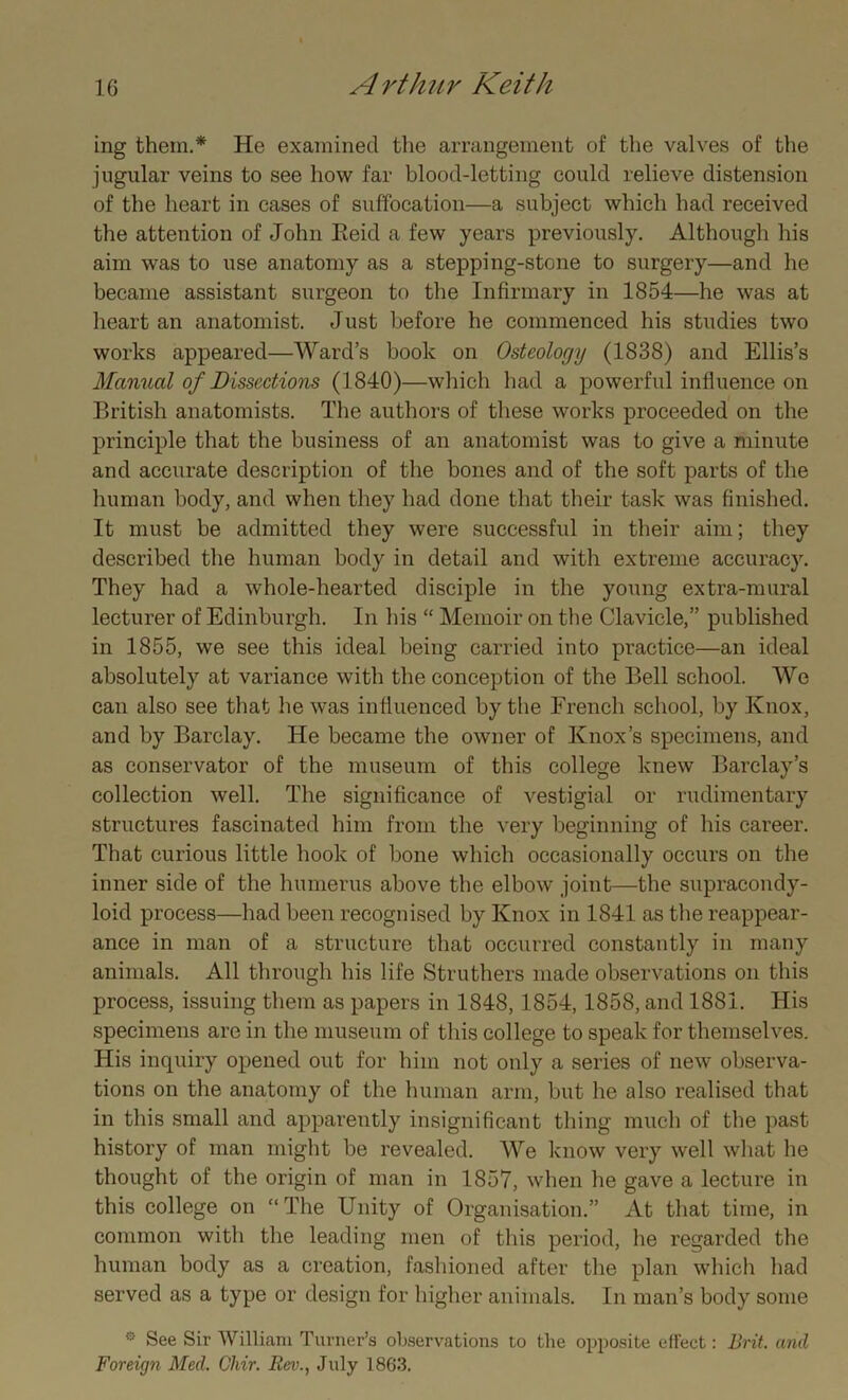 ing them.* He examined the arrangement of the valves of the jugular veins to see how far blood-letting could relieve distension of the heart in cases of suffocation—a subject which had received the attention of John Eeid a few years previously. Although his aim was to use anatomy as a stepping-stone to surgery—and he became assistant surgeon to the Infirmary in 1854—he was at heart an anatomist. Just before he commenced his studies two works appeared—Ward’s book on Osteology (1838) and Ellis’s Manual of Dissections (1840)—which had a powerful influence on British anatomists. The authors of these works proceeded on the principle that the business of an anatomist was to give a minute and accurate description of the bones and of the soft parts of the human body, and when they had done that their task was finished. It must be admitted they were successful in their aim; they described the human body in detail and with extreme accuracy. They had a whole-hearted disciple in the young extra-mural lecturer of Edinburgh. In his “ Memoir on the Clavicle,” published in 1855, we see this ideal being carried into practice—an ideal absolutely at variance with the conception of the Bell school. We can also see that he was influenced by the French school, by Knox, and by Barclay. He became the owner of Knox’s specimens, and as conservator of the museum of this college knew Barclay’s collection well. The significance of vestigial or rudimentary structures fascinated him from the very beginning of his career. That curious little hook of bone which occasionally occurs on the inner side of the humerus above the elbow joint—the supracondy- loid process—had been recognised by Knox in 1841 as the reappear- ance in man of a structure that occurred constantly in many animals. All through his life Struthers made observations on this process, issuing them as papers in 1848, 1854, 1858, and 1881. His specimens are in the museum of this college to speak for themselves. His inquiry opened out for him not only a series of new observa- tions on the anatomy of the human arm, but he also realised that in this small and apparently insignificant thing much of the past history of man might be revealed. We know very well what he thought of the origin of man in 1857, when he gave a lecture in this college on “The Unity of Organisation.” At that time, in common with the leading men of this period, he regarded the human body as a creation, fashioned after the plan which had served as a type or design for higher animals. In man’s body some 0 See Sir William Turner’s observations to the opposite effect: Brit, and Foreign Med. Chir. Rev., July 1863.