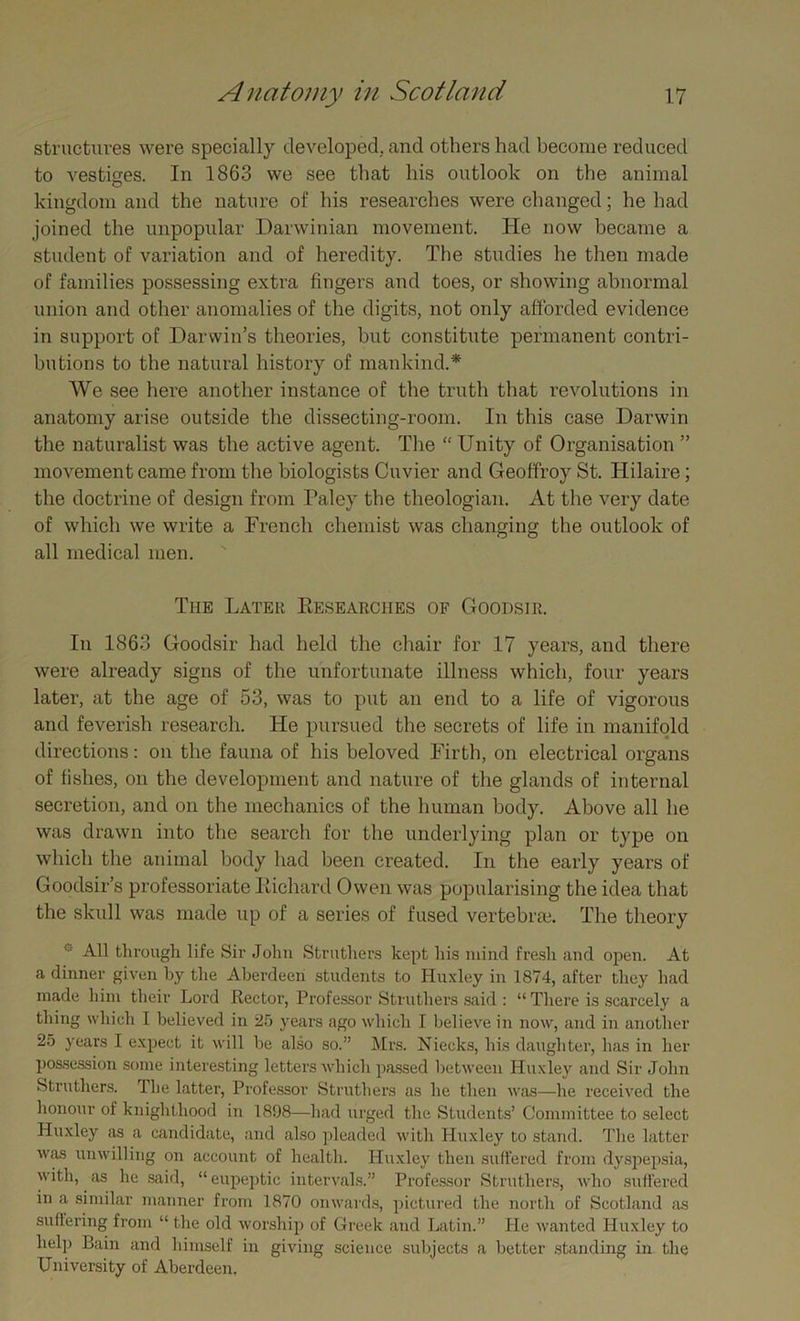 structures were specially developed., and others had become reduced to vestiges. In 1863 we see that his outlook on the animal kingdom and the nature of his researches were changed; he had joined the unpopular Darwinian movement. He now became a student of variation and of heredity. The studies he then made of families possessing extra fingers and toes, or showing abnormal union and other anomalies of the digits, not only afforded evidence in support of Darwin’s theories, but constitute permanent contri- butions to the natural history of mankind.* We see here another instance of the truth that revolutions in anatomy arise outside the dissecting-room. In this case Darwin the naturalist was the active agent. The “ Unity of Organisation ” movement came from the biologists Cuvier and Geoffroy St. Hilaire; the doctrine of design from Paley the theologian. At the very date of which we write a French chemist was changing the outlook of all medical men. The Later Eesearches of Goodsir. In 1863 Goodsir had held the chair for 17 years, and there were already signs of the unfortunate illness which, four years later, at the age of 53, was to put an end to a life of vigorous and feverish research. He pursued the secrets of life in manifold directions: on the fauna of his beloved Firth, on electrical organs of fishes, on the development and nature of the glands of internal secretion, and on the mechanics of the human body. Above all he was drawn into the search for the underlying plan or type on which the animal body had been created. In the early years of Goodsir’s professoriate Itichard Owen was popularising the idea that the skull was made up of a series of fused vertebrae. The theory All through life Sir John Strothers kept his mind fresh and open. At a dinner given by the Aberdeen students to Huxley in 1874, after they had made him their Lord Hector, Professor Struthers said : “ There is scarcely a thing which 1 believed in 25 years ago which I believe in now, and in another 25 years I expect it will be also so.” Mrs. Niecks, his daughter, has in her possession some interesting letters which passed between Huxley and Sir John Struthers. The latter, Professor Struthers as he then was—he received the honour of knighthood in 1898—had urged the Students’ Committee to select Huxley as a candidate, and also pleaded with Huxley to stand. The latter was unwilling on account of health. Huxley then suffered from dyspepsia, with, as he said, “eupeptic intervals.” Professor Struthers, who suffered in a similar manner from 1870 onwards, pictured the north of Scotland as suffering from “ the old worship of Greek and Latin.” He wanted Huxley to help Bain and himself in giving science subjects a better standing in the University of Aberdeen.