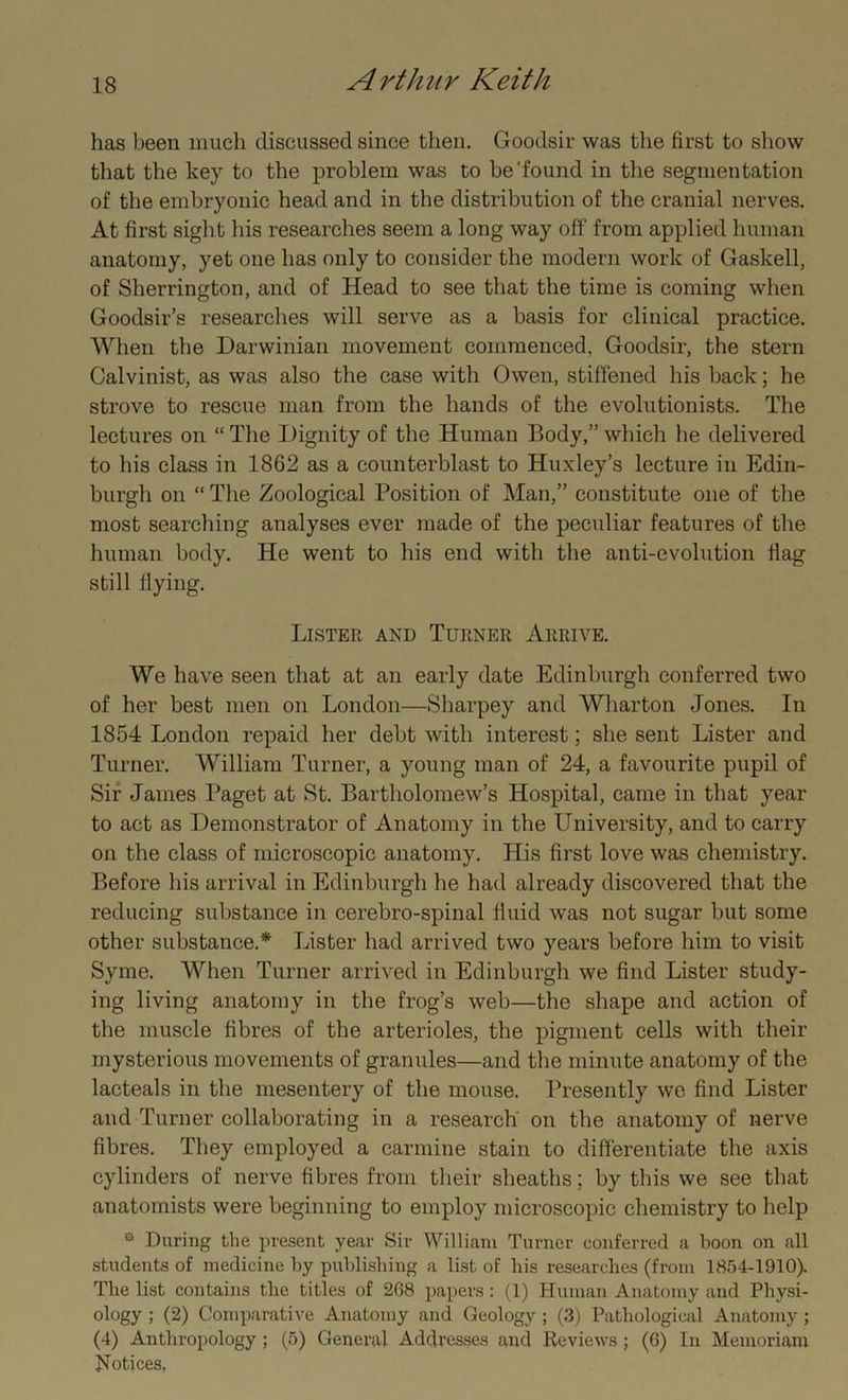 has been much discussed since then. Goodsir was the first to show that the key to the problem was to be'found in the segmentation of the embryonic head and in the distribution of the cranial nerves. At first sight his researches seem a long way off from applied human anatomy, yet one has only to consider the modern work of Gaskell, of Sherrington, and of Head to see that the time is coming when Goodsir’s researches will serve as a basis for clinical practice. When the Darwinian movement commenced, Goodsir, the stern Calvinist, as was also the case with Owen, stiffened his back; he strove to rescue man from the hands of the evolutionists. The lectures on “ The Dignity of the Human Body,” which he delivered to his class in 1862 as a counterblast to Huxley’s lecture in Edin- burgh on “ The Zoological Position of Man,” constitute one of the most searching analyses ever made of the peculiar features of the human body. He went to his end with the anti-evolution Hag still flying. Lister and Turner Arrive. We have seen that at an early date Edinburgh conferred two of her best men on London—Sharpey and Wharton Jones. In 1854 London repaid her debt with interest; she sent Lister and Turner. William Turner, a young man of 24, a favourite pupil of Sir James Paget at St. Bartholomew’s Hospital, came in that year to act as Demonstrator of Anatomy in the University, and to carry on the class of microscopic anatomy. His first love was chemistry. Before his arrival in Edinburgh lie had already discovered that the reducing substance in cerebro-spinal fluid was not sugar but some other substance.* Lister had arrived two years before him to visit Syme. When Turner arrived in Edinburgh we find Lister study- ing living anatomy in the frog’s web—the shape and action of the muscle fibres of the arterioles, the pigment cells with their mysterious movements of granules—and the minute anatomy of the lacteals in the mesentery of the mouse. Presently we find Lister and Turner collaborating in a research on the anatomy of nerve fibres. They employed a carmine stain to differentiate the axis cylinders of nerve fibres from their sheaths; by this we see that anatomists were beginning to employ microscopic chemistry to help ® During the present year Sir William Turner conferred a boon on all students of medicine by publishing a list of his researches (from 1854-1910). The list contains the titles of 268 papers: (1) Human Anatomy and Physi- ology ; (2) Comparative Anatomy and Geology ; (3) Pathological Anatomy; (4) Anthropology ; (5) General Addresses and Reviews ; (6) In Memoriam Notices,