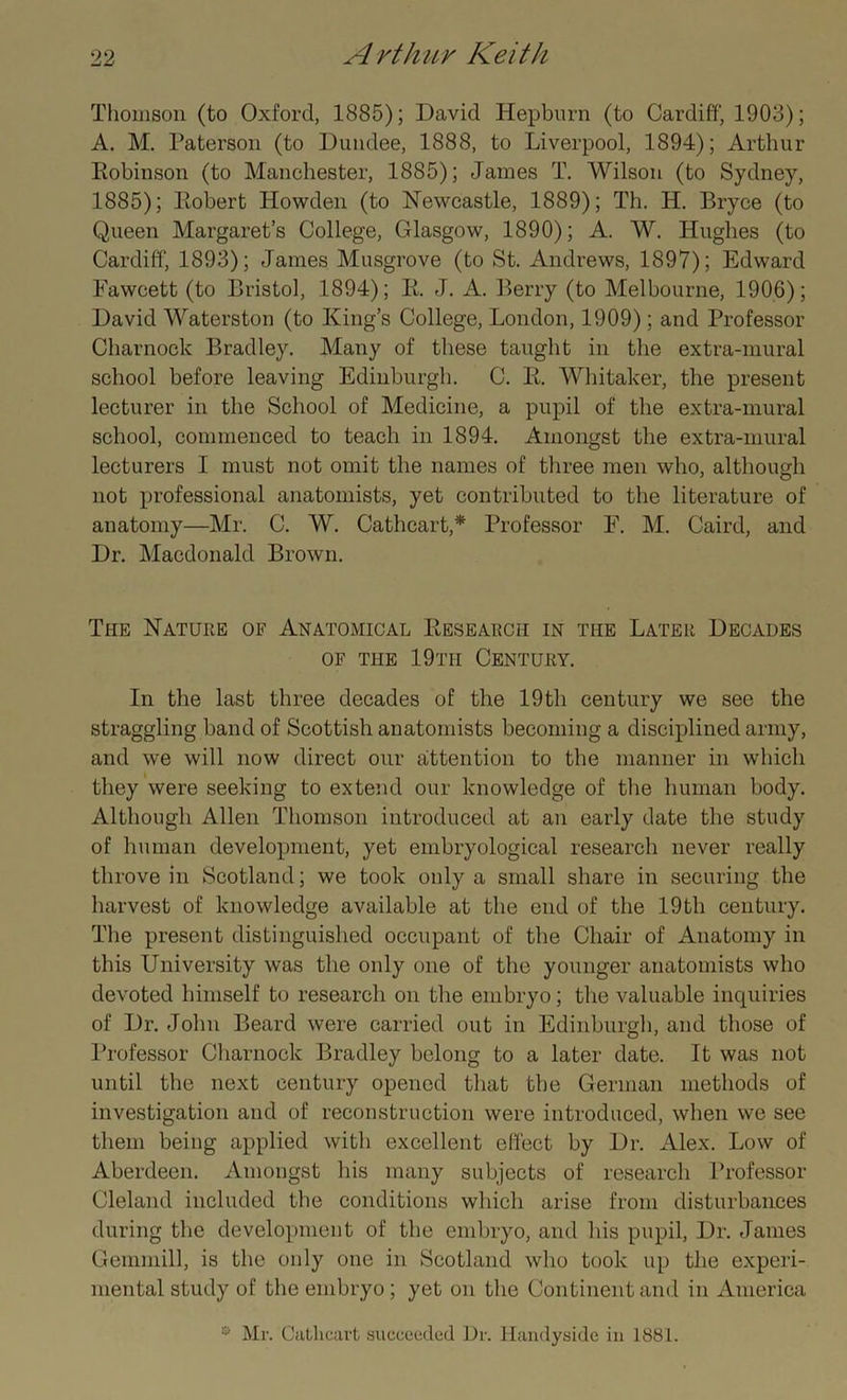 Thomson (to Oxford, 1885); David Hepburn (to Cardiff, 1903); A. M. Paterson (to Dundee, 1888, to Liverpool, 1894); Arthur Eobinson (to Manchester, 1885); James T. Wilson (to Sydney, 1885); Eobert Howden (to Newcastle, 1889); Th. H. Bryce (to Queen Margaret’s College, Glasgow, 1890); A. W. Hughes (to Cardiff, 1893); James Musgrove (to St. Andrews, 1897); Edward Fawcett (to Bristol, 1894); E. J. A. Berry (to Melbourne, 1906); David Waterston (to King’s College, London, 1909); and Professor Charnock Bradley. Many of these taught in the extra-mural school before leaving Edinburgh. C. E. Whitaker, the present lecturer in the School of Medicine, a pupil of the extra-mural school, commenced to teach in 1894. Amongst the extra-mural lecturers I must not omit the names of three men who, although not professional anatomists, yet contributed to the literature of anatomy—Mr. C. W. Cathcart,* Professor F. M. Caird, and Dr. Macdonald Brown. The Nature of Anatomical Eesearch in the Later Decades of the 19tii Century. In the last three decades of the 19th century we see the straggling band of Scottish anatomists becoming a disciplined army, and we will now direct our attention to the manner in which they were seeking to extend our knowledge of the human body. Although Allen Thomson introduced at an early date the study of human development, yet embryological research never really throve in Scotland; we took only a small share in securing the harvest of knowledge available at the end of the 19th century. The present distinguished occupant of the Chair of Anatomy in this University was the only one of the younger anatomists who devoted himself to research on the embryo; the valuable inquiries of Dr. John Beard were carried out in Edinburgh, and those of Professor Charnock Bradley belong to a later date. It was not until the next century opened that the German methods of investigation and of reconstruction were introduced, when we see them being applied with excellent effect by Dr. Alex. Low of Aberdeen. Amongst his many subjects of research Professor Cleland included the conditions which arise from disturbances during the development of the embryo, and his pupil, Dr. James Gcmmill, is the only one in Scotland who took up the experi- mental study of the embryo; yet on the Continent and in America 0 Mr. Cathcart succeeded Dr. Handyside in 1881.