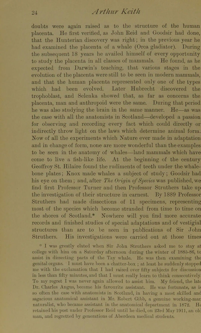 doubts were again raised as to the structure of the human placenta. He first verified, as John lieid and Goodsir had done, that the Hunterian discovery was right; in the previous year he had examined the placenta of a whale (Orca gladiator). During the subsequent 18 years he availed himself of every opportunity to study the placenta in all classes of mammals. He found, as he expected from Darwin’s teaching, that various stages in the evolution of the placenta were still to be seen in modern mammals, and that the human placenta represented only one of the types which had been evolved. Later Hubrecht discovered the trophoblast, and Selenka showed that, as far as concerns the placenta, man and anthropoid were the same. During that period he was also studying the brain in the same manner. He—as was the case with all the anatomists in Scotland—developed a passion for observing and recording every fact which could directly or indirectly throw light on the laws which determine animal form. Now of all the experiments which Nature ever made in adaptation and in change of form, none are more wonderful than the examples to be seen in the anatomy of whales—land mammals which have come to live a fish-like life. At the beginning of the century Geoflroy St. Hilaire found the rudiments of teeth under the whale- bone plates; Knox made whales a subject of study; Goodsir had his eye on them ; and, after The Origin of Species was published, we find first Professor Turner and then Professor Struthers take up the investigation of their structure in earnest. By 1889 Professor Struthers had made dissections of 11 specimens, representing most of the species which become stranded from time to time on the shores of Scotlaud.* Nowhere will you find more accurate records and finished studies of special adaptations and of vestigial structures than are to be seen in publications of Sir John Struthers. His investigations were carried out at those times 0 I Avas greatly elated Avlien Sir John Struthers asked me to stay at college Avith him on a Saturday afternoon during the AA'inter of 1885-86, to assist in dissecting parts of the Tay Avhale. He Avas then examining the genital organs. 1 must have been a chatter-box ; at least he suddenly stopped me Avith the exclamation that I had raised over fifty subjects for discussion in less than fifty minutes, and that I must really learn to think consecutively, To my regret I Avas never again alloAved to assist him. My friend, the late Dr. Charles Angus, became his favourite assistant. He was fortunate, as is so often the case Avith anatomists in Scotland, in having a most skilled and sagacious anatomical assistant in Mr. Robert Gibb, a genuine Avorking-mai naturalist, ay ho became assistant in the anatomical department in 1872. He retained his post under Professor Reid until he died, on 23rd May 1911, an ok man, and regretted by generations of Aberdeen medical students.