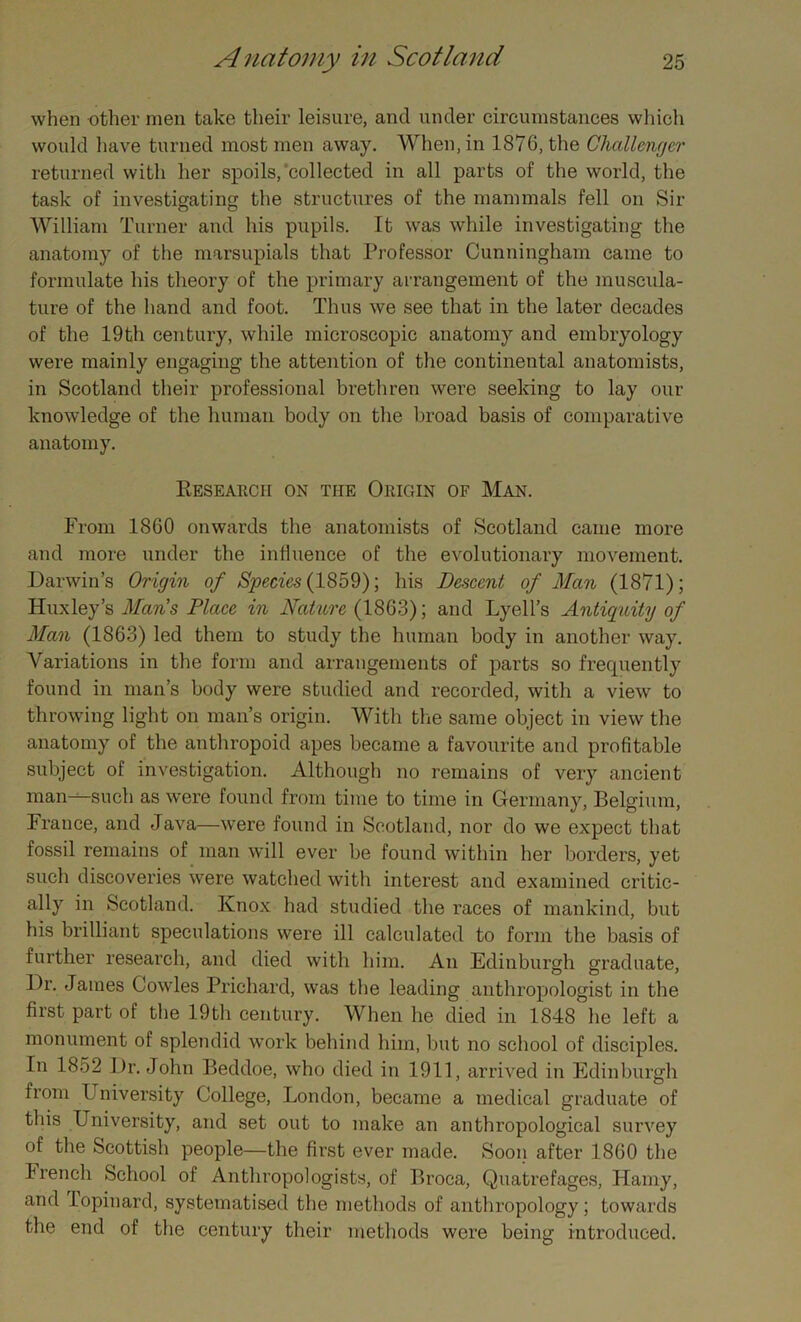 when other men take their leisure, and under circumstances which would have turned most men away. When, in 1876, the Challenger returned with her spoils/collected in all parts of the world, the task of investigating the structures of the mammals fell on Sir William Turner and his pupils. It was while investigating the anatomy of the marsupials that Professor Cunningham came to formulate his theory of the primary arrangement of the muscula- ture of the hand and foot. Thus we see that in the later decades of the 19th century, while microscopic anatomy and embryology were mainly engaging the attention of the continental anatomists, in Scotland their professional brethren were seeking to lay our knowledge of the human body on the broad basis of comparative anatomy. Research on the Origin of Man. From 1860 onwards the anatomists of Scotland came more and more under the influence of the evolutionary movement. Darwin’s Origin of Species (1859); bis Descent of Man (1871); Huxley’s Mans Place in Nature (1863); and Lyell’s Antiquity of Man (1863) led them to study the human body in another way. Variations in the form and arrangements of parts so frequently found in man’s body were studied and recorded, with a view to throwing light on man’s origin. With the same object in view the anatomy of the anthropoid apes became a favourite and profitable subject of investigation. Although no remains of very ancient man--—such as were found from time to time in Germany, Belgium, France, and Java—were found in Scotland, nor do we expect that fossil remains of man will ever be found within her borders, yet such discoveries were watched with interest and examined critic- ally in Scotland. Knox had studied the races of mankind, but his brilliant speculations were ill calculated to form the basis of further research, and died with him. An Edinburgh graduate, Dr. James Cowles Prichard, was the leading anthropologist in the first part of the 19th century. When he died in 1848 he left a monument of splendid work behind him, but no school of disciples. In 1852 Dr. John Beddoe, who died in 1911, arrived in Edinburgh from University College, London, became a medical graduate of this University, and set out to make an anthropological survey of the Scottish people—the first ever made. Soon after 1860 the French School of Anthropologists, of Broca, Quatrefages, Hamy, and Topinard, systematised the methods of anthropology; towards the end of the century their methods were being introduced.