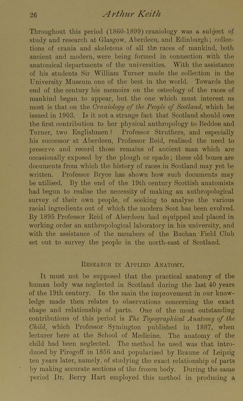 Throughout this period (1860-1899) craniology was a subject of study and research at Glasgow, Aberdeen, and Edinburgh; collec- tions of crania and skeletons of all the races of mankind, both ancient and modern, were being formed in connection with the anatomical departments of the universities. With the assistance of his students Sir William Turner made the collection in the University Museum one of the best in the world. Towards the end of the century his memoirs on the osteology of the races of mankind began to appear, but the one which must interest us most is that on the Craniology of the People of Scotland, which he issued in 1903. Is it not a strange fact that Scotland should owe the first contribution to her physical anthropology to Beddoe and Turner, two Englishmen ? Professor Struthers, and especially his successor at Aberdeen, Professor Reid, realised the need to preserve and record those remains of ancient man which are occasionally exposed by the plough or spade; these old bones are documents from which the history of races in Scotland may yet be written. Professor Bryce has shown how such documents may be utilised. By the end of the 19th century Scottish anatomists had begun to realise the necessity of making an anthropological survey of their own people, of seeking to analyse the various racial ingredients out of which the modern Scot has been evolved. By 1895 Professor Reid of Aberdeen had ecpiipped and placed in working order an anthropological laboratory in his university, and with the assistance of the members of the Buchan Field Club set out to survey the people in the north-east of Scotland. Research in Applied Anatomy. It must not be supposed that the practical anatomy of the human body was neglected in Scotland during the last 40 years of the 19th century. In the main the improvement in our know- ledge made then relates to observations concerning the exact shape and relationship of parts. One of the most outstanding contributions of this period is The Topographical Anatomy of the Child, which Professor Symington published in 1887, when lecturer here at the School of Medicine. The anatomy of the child had been neglected. The method lie used was that intro- duced by Pirogoff in 1856 and popularised by Braune of Leipzig ten years later, namely, of studying the exact relationship of parts by making accurate sections of the frozen body. During the same period Dr. Berry Hart employed this method in producing a