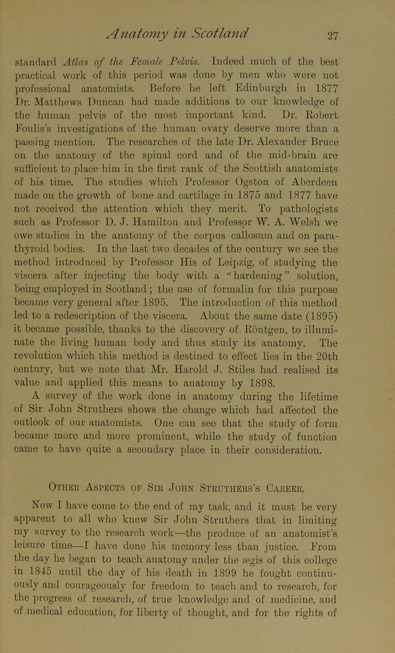 standard Atlas of the Female Pelvis. Indeed much of the best practical work of this period was done by men who were not professional anatomists. Before he left Edinburgh in 1877 Dr. Matthews Duncan had made additions to our knowledge of the human pelvis of the most important kind. Dr. Robert Foulis’s investigations of the human ovary deserve more than a passing mention. The researches of the late Dr. Alexander Bruce on the anatomy of the spinal cord and of the mid-brain are sufficient to place him in the first rank of the Scottish anatomists of his time. The studies which Professor Ogston of Aberdeen made on.the growth of bone and cartilage in 1875 and 1877 have not received the attention which they merit. To pathologists such as Professor D. J. Hamilton and Professor W. A. Welsh we owe studies in the anatomy of the corpus callosum and on para- thyroid bodies. In the last two decades of the century we see the method introduced by Professor His of Leipzig, of studying the viscera after injecting the body with a “ hardening ” solution, being employed in Scotland; the use of formalin for this purpose became very general after 1895. The introduction of this method led to a redescription of the viscera. About the same date (1895) it became possible, thanks to the discovery of Rontgen, to illumi- nate the living human body and thus study its anatomy. The revolution which this method is destined to effect lies in the 20th century, but we note that Mr. Harold J. Stiles had realised its value and applied this means to anatomy by 1898. A survey of the work done in anatomy during the lifetime of Sir John Struthers shows the change which had affected the outlook of our anatomists. One can see that the study of form became more and more prominent, while the study of function came to have quite a secondary place in their consideration. Other Aspects of Sir John Struthers’s Career. Low I have come to the end of my task, and it must be very apparent to all who knew Sir John Struthers that in limiting my survey to the research work—the produce of an anatomist’s leisure time—I have done his memory less than justice. From the day he began to teach anatomy under the fegis of this college in 1845 until the day of his death in 1899 he fought continu- ously and courageously for freedom to teach and to research, for the progress of research, of true knowledge and of medicine, and of medical education, for liberty of thought, and for the rights of
