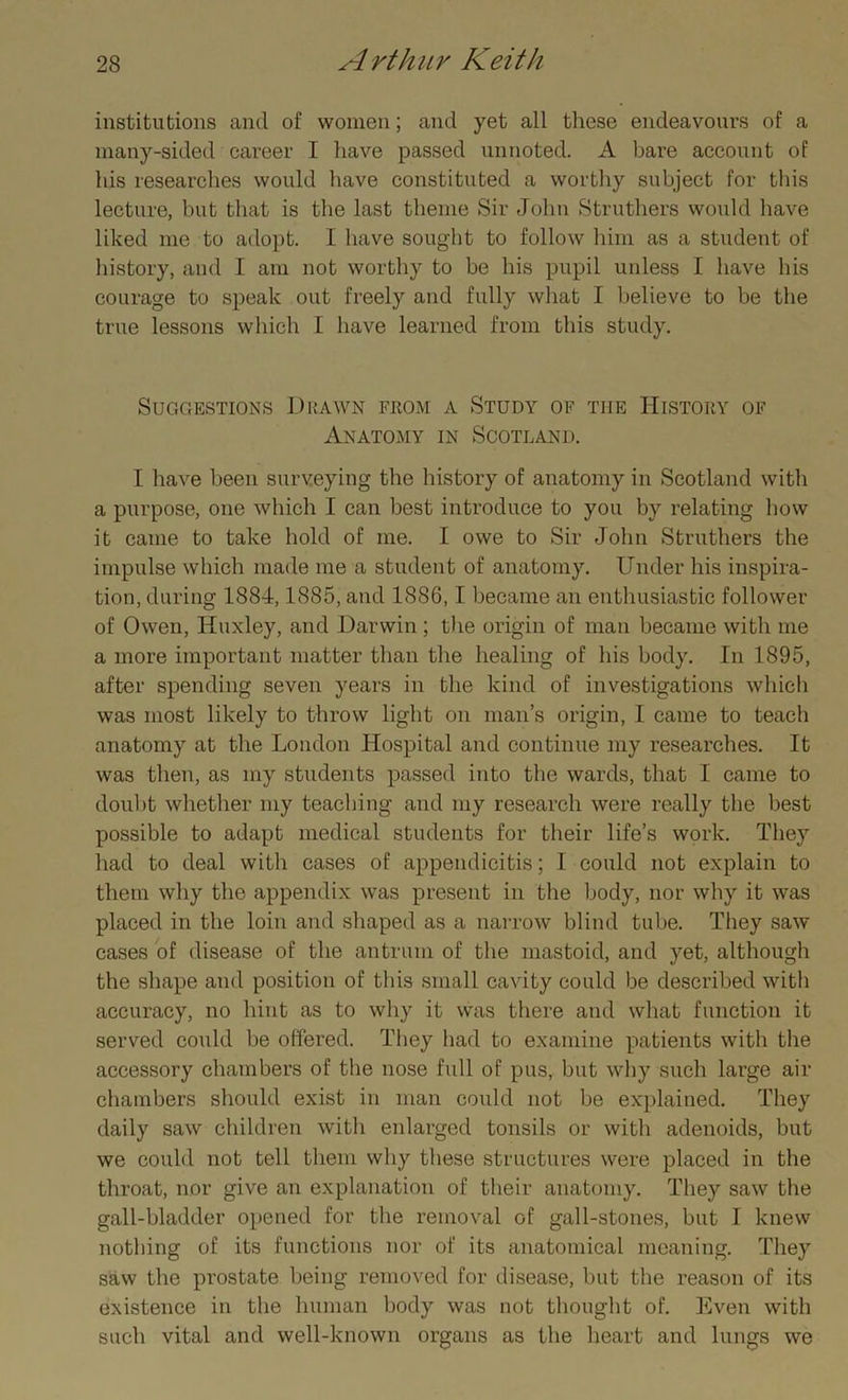 institutions and of women; and yet all these endeavours of a many-sided career I have passed unnoted. A bare account of his researches would have constituted a worthy subject for this lecture, but that is the last theme Sir John Struthers would have liked me to adopt. I have sought to follow him as a student of history, and I am not worthy to be his pupil unless I have his courage to speak out freely and fully what I believe to be the true lessons which I have learned from this study. Suggestions Drawn from a Study of the History of Anatomy in Scotland. I have been surveying the history of anatomy in Scotland with a purpose, one which I can best introduce to you by relating how it came to take hold of me. I owe to Sir John Struthers the impulse which made me a student of anatomy. Under his inspira- tion, during 1884,1885, and 1886,1 became an enthusiastic follower of Owen, Huxley, and Darwin ; the origin of man became with me a more important matter than the healing of his body. In 1895, after spending seven years in the kind of investigations which was most likely to throw light on man’s origin, I came to teach anatomy at the London Hospital and continue my researches. It was then, as my students passed into the wards, that I came to doubt whether my teaching and my research were really the best possible to adapt medical students for their life’s work. They had to deal with cases of appendicitis; I could not explain to them why the appendix was present in the body, nor why it was placed in the loin and shaped as a narrow blind tube. They saw cases of disease of the antrum of the mastoid, and yet, although the shape and position of this small cavity could be described with accuracy, no hint as to why it was there and what function it served could be offered. They had to examine patients with the accessory chambers of the nose full of pus, but why such large air chambers should exist in man could not be explained. They daily saw children with enlarged tonsils or with adenoids, but we could not tell them why these structures were placed in the throat, nor give an explanation of their anatomy. They saw the gall-bladder opened for the removal of gall-stones, but I knew nothing of its functions nor of its anatomical meaning. They saw the prostate being removed for disease, but the reason of its existence in the human body was not thought of. Even with such vital and well-known organs as the heart and lungs we