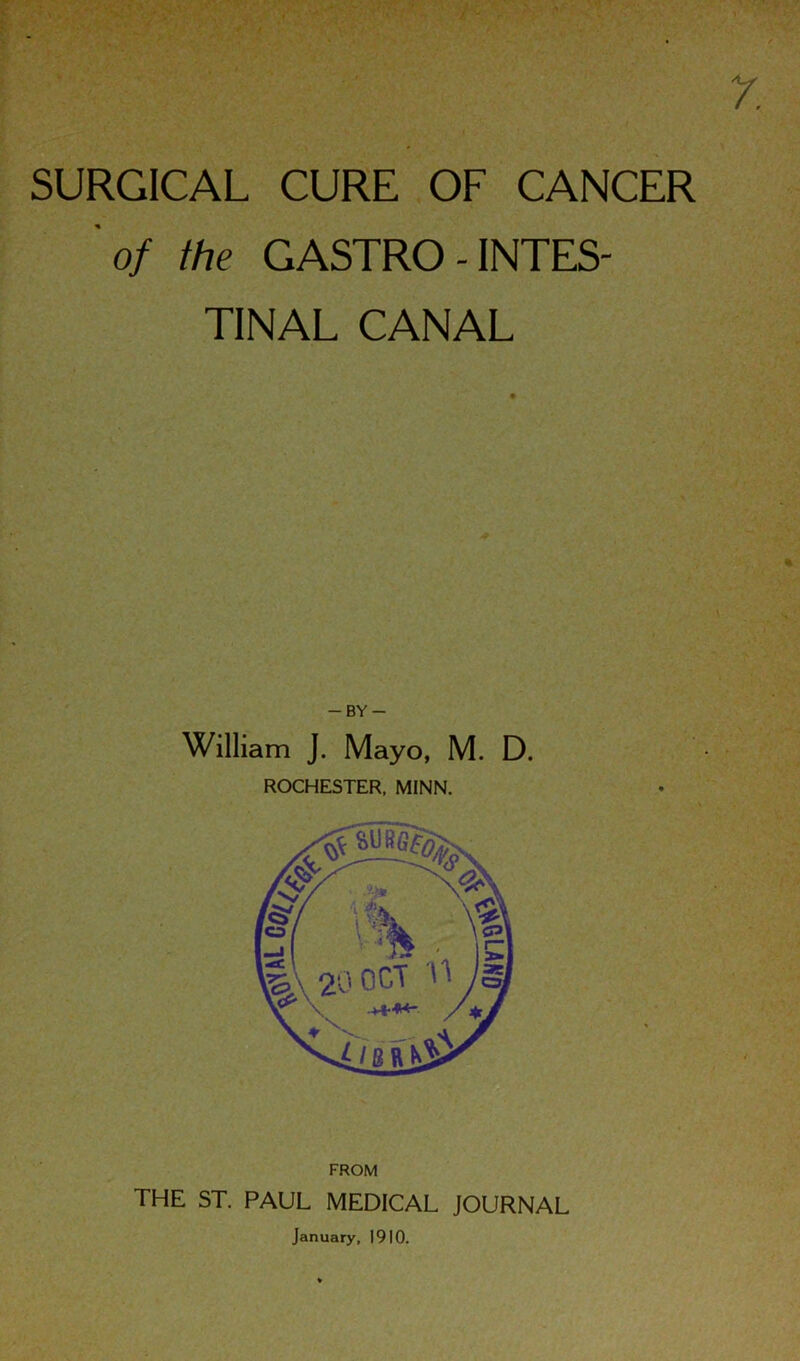 SURGICAL CURE OF CANCER 'of the GASTRO - INTES- TINAL CANAL -BY- William J. Mayo, M. D. ROCHESTER, MINN. FROM THE ST. PAUL MEDICAL JOURNAL January, 1910.