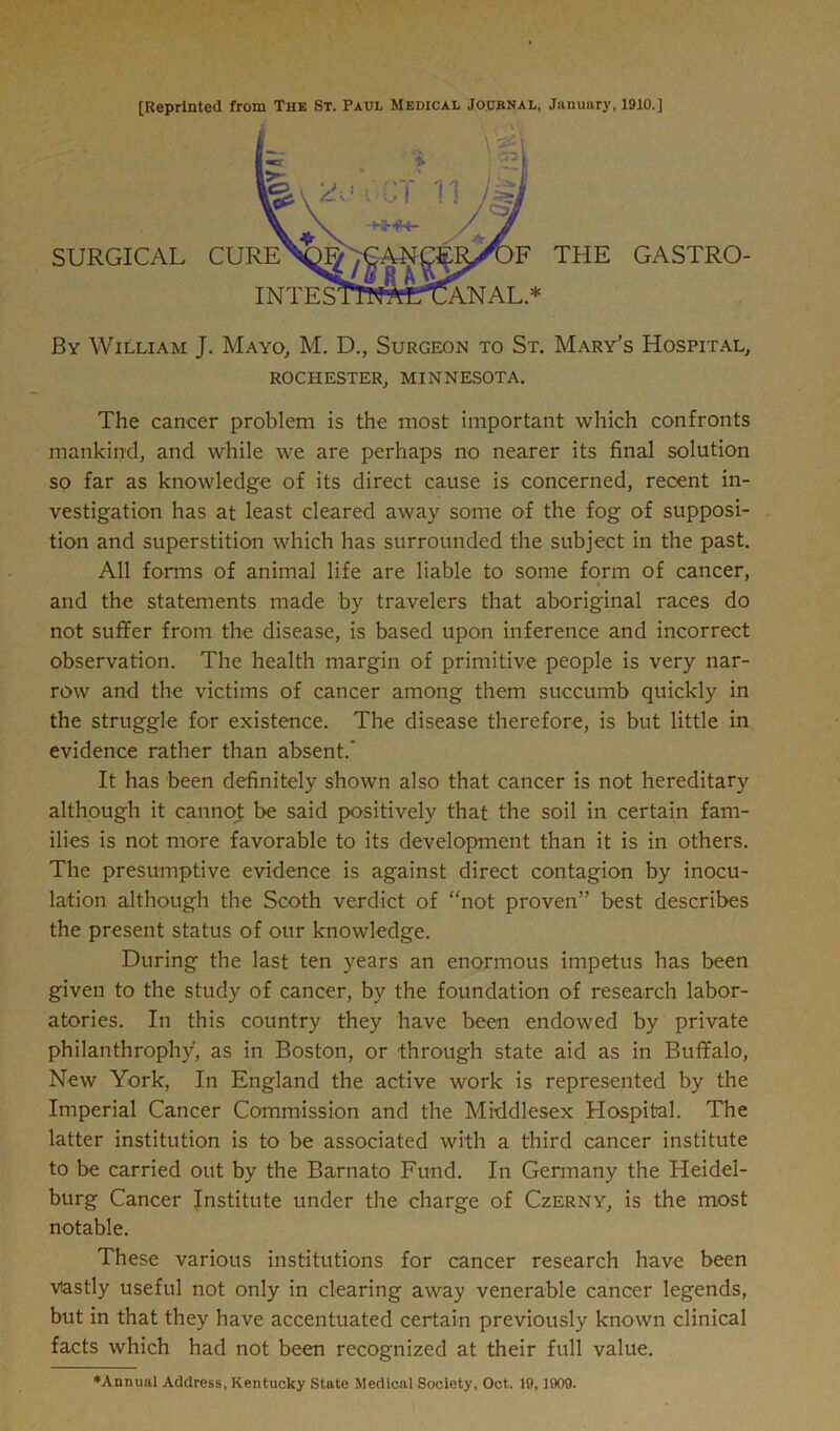 [Reprinted from The St. Paul Medical Journal, January, 1910.] By William J. Mayo, M. D., Surgeon to St. Mary's Hospital, ROCHESTER, MINNESOTA. The cancer problem is the most important which confronts mankind, and while we are perhaps no nearer its final solution so far as knowledge of its direct cause is concerned, recent in- vestigation has at least cleared away some of the fog of supposi- tion and superstition which has surrounded the subject in the past. All forms of animal life are liable to some form of cancer, and the statements made by travelers that aboriginal races do not suffer from the disease, is based upon inference and incorrect observation. The health margin of primitive people is very nar- row and the victims of cancer among them succumb quickly in the struggle for existence. The disease therefore, is but little in evidence rather than absent.’ It has been definitely shown also that cancer is not hereditary although it cannot be said positively that the soil in certain fam- ilies is not more favorable to its development than it is in others. The presumptive evidence is against direct contagion by inocu- lation although the Scoth verdict of “not proven” best describes the present status of our knowledge. During the last ten years an enormous impetus has been given to the study of cancer, by the foundation of research labor- atories. In this country they have been endowed by private philanthrophy, as in Boston, or through state aid as in Buffalo, New York, In England the active work is represented by the Imperial Cancer Commission and the Middlesex Hospital. The latter institution is to be associated with a third cancer institute to be carried out by the Barnato Fund. In Germany the Heidel- burg Cancer Institute under the charge of Czerny, is the most notable. These various institutions for cancer research have been vastly useful not only in clearing away venerable cancer legends, but in that they have accentuated certain previously known clinical facts which had not been recognized at their full value. ♦Annual Address, Kentucky State Medical Society, Oct. 19, 1909.