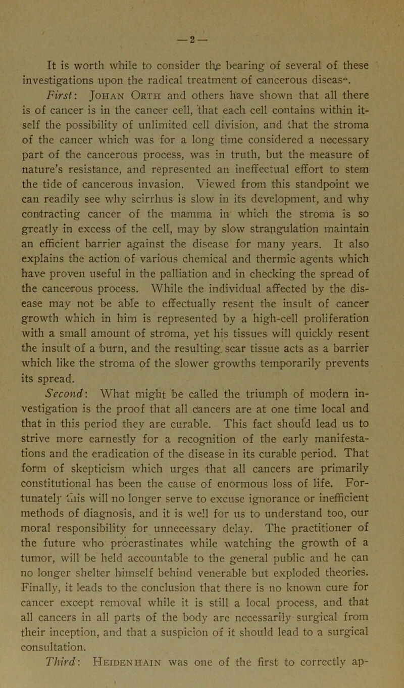 It is worth while to consider thjs bearing of several of these investigations upon the radical treatment of cancerous disease First: Joiian Orti-i and others h'ave shown that all there is of cancer is in the cancer cell, that each cell contains within it- self the possibility of unlimited cell division, and that the stroma of the cancer which was for a long time considered a necessary part of the cancerous process, was in truth, but the measure of nature’s resistance, and represented an ineffectual effort to stem the tide of cancerous invasion. Viewed from this standpoint we can readily see why scirrhus is slow in its development, and why contracting cancer of the mamma in which the stroma is so greatly in excess of the cell, may by slow strangulation maintain an efficient barrier against the disease for many years. It also explains the action of various chemical and thermic agents which have proven useful in the palliation and in checking the spread of the cancerous process. While the individual affected by the dis- ease may not be able to effectually resent the insult of cancer growth which in him is represented by a high-cell proliferation with a small amount of stroma, yet his tissues will quickly resent the insult of a burn, and the resulting, scar tissue acts as a barrier which like the stroma of the slower growths temporarily prevents its spread. Second'. What might be called the triumph of modern in- vestigation is the proof that all dancers are at one time local and that in this period they are curable. This fact should lead us to strive more earnestly for a recognition of the early manifesta- tions and the eradication of the disease in its curable period. That form of skepticism which urges that all cancers are primarily constitutional has been the cause of enormous loss of life. For- tunately this will no longer serve to excuse ignorance or inefficient methods of diagnosis, and it is well for us to understand too, our moral responsibility for unnecessary delay. The practitioner of the future who procrastinates while watching the growth of a tumor, will be held accountable to the general public and he can no longer shelter himself behind venerable but exploded theories. Finally, it leads to the conclusion that there is no known cure for cancer except removal while it is still a local process, and that all cancers in all parts of the body are necessarily surgical from their inception, and that a suspicion of it should lead to a surgical consultation. Third: Heideniiain was one of the first to correctly ap-