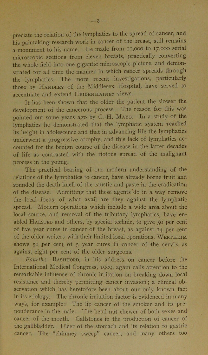 predate the relation of the lymphatics to the spread of cancer, and his paintaking research work in cancer of the breast, still remains a monument to his name. He made from 11,000 to 17,000 serial microscopic sections from eleven breasts, practically converting the whole field into one gigantic microscopic picture, and demon- strated for all time the manner in which cancer spreads through the lymphatics. The more recent investigations, particularly those by Handley of the Middlesex Hospital, have served to accentuate and extend Heiden haines views. It has been shown that the older the patient the slower the development of the cancerous process. The reason for this was pointed out some years ago by C. H. Mayo. In a study of the lymphatics he demonstrated that the lymphatic system reached its height in adolescence and that in advancing life the lymphatics underwent a progressive atrophy, and this lack of lymphatics ac- counted for the benign course of the disease in the latter decades of life as contrasted with the riotous spread of the malignant process in the young. The practical bearing of our modern understanding of the relations of the lymphatics to cancer, have already borne fruit and sounded the death knell of the caustic and paste in the eradication of the disease. Admitting that these agents'do in a way remove the local focus, of what avail are they against the lymphatic spread. Modern operations which include a wide area about the local source, and removal of the tributary lymphatics, have en- abled Halsted and others, by special technic, to give 50 per cent of five year cures in cancer of the breast, as against 14 per cent of the older writers with their limited local operations. Wertheim shows 51 per cent of 5 year cures in cancer of the cervix as against eight per cent of the older surgeons. Fourth: Bashford, in his address on cancer before the International Medical Congress, 1909, again calls attention to the remarkable influence of chronic irritation on breaking down local resistance and thereby permitting cancer invasion; a clinical ob- servation which has heretofore been about our only known fact in its etiology. The chronic irritation factor is evidenced in many ways, for example: The lip cancer of the smoker and its pre- ponderance in the male. The betal nut chewer of both sexes and cancer of the mouth. Gallstones in the production of cancer of the gallbladder. Ulcer of the stomach and its relation to gastric * cancer. The “chimney sweep” cancer, and many others too