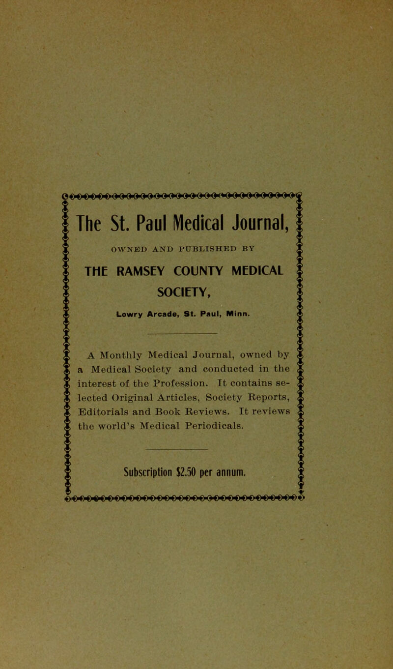 The St. Paul Medical Journal, OWNED AND PUBLISHED BY THE RAMSEY COUNTY MEDICAL SOCIETY, Lowry Arcade, St. Paul, Minn. A Monthly Medical Journal, owned by a Medical Society and conducted in the interest of the Profession. It contains se- lected Original Articles, Society Reports, Editorials and Book Reviews. It reviews the world’s Medical Periodicals. Subscription $2.50 per annum.