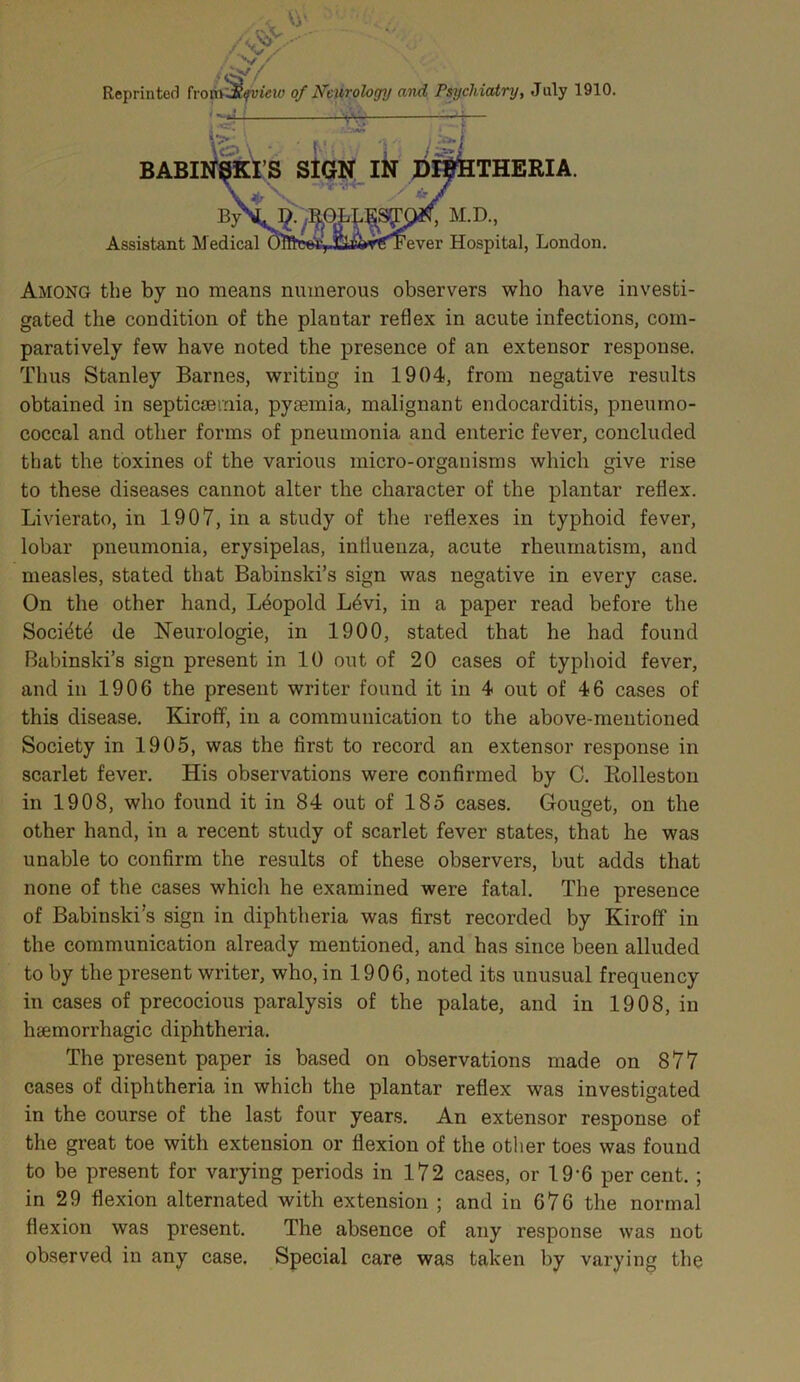 /c Vi' /^V ^s- Reprinted from Jt^view of Neurology and Psychiatry, July 1910. BABI Assistant Medical THERIA. M.D., ever Hospital, London. Among the by no means numerous observers who have investi- gated the condition of the plantar reflex in acute infections, com- paratively few have noted the presence of an extensor response. Thus Stanley Barnes, writing in 1904, from negative results obtained in septicaemia, pyaemia, malignant endocarditis, pneumo- coccal and other forms of pneumonia and enteric fever, concluded that the toxines of the various micro-organisms which give rise to these diseases cannot alter the character of the plantar reflex. Livierato, in 1907, in a study of the reflexes in typhoid fever, lobar pneumonia, erysipelas, influenza, acute rheumatism, and measles, stated that Babinski’s sign was negative in every case. On the other hand, Leopold L6vi, in a paper read before the Societe de Neurologie, in 1900, stated that he had found Babinski’s sign present in 10 out of 20 cases of typhoid fever, and in 1906 the present writer found it in 4 out of 46 cases of this disease. Kiroff, in a communication to the above-mentioned Society in 1905, was the first to record an extensor response in scarlet fever. His observations were confirmed by C. Rolleston in 1908, who found it in 84 out of 185 cases. Gouget, on the other hand, in a recent study of scarlet fever states, that he was unable to confirm the results of these observers, but adds that none of the cases which he examined were fatal. The presence of Babinski’s sign in diphtheria was first recorded by Kiroff in the communication already mentioned, and has since been alluded to by the present writer, who, in 1906, noted its unusual frequency in cases of precocious paralysis of the palate, and in 1908, in hsemorrhagic diphtheria. The present paper is based on observations made on 877 cases of diphtheria in which the plantar reflex was investigated in the course of the last four years. An extensor response of the great toe with extension or flexion of the other toes was found to be present for varying periods in 172 cases, or 19-6 per cent. ; in 29 flexion alternated with extension ; and in 676 the normal flexion was present. The absence of any response was not observed in any case. Special care was taken by varying the