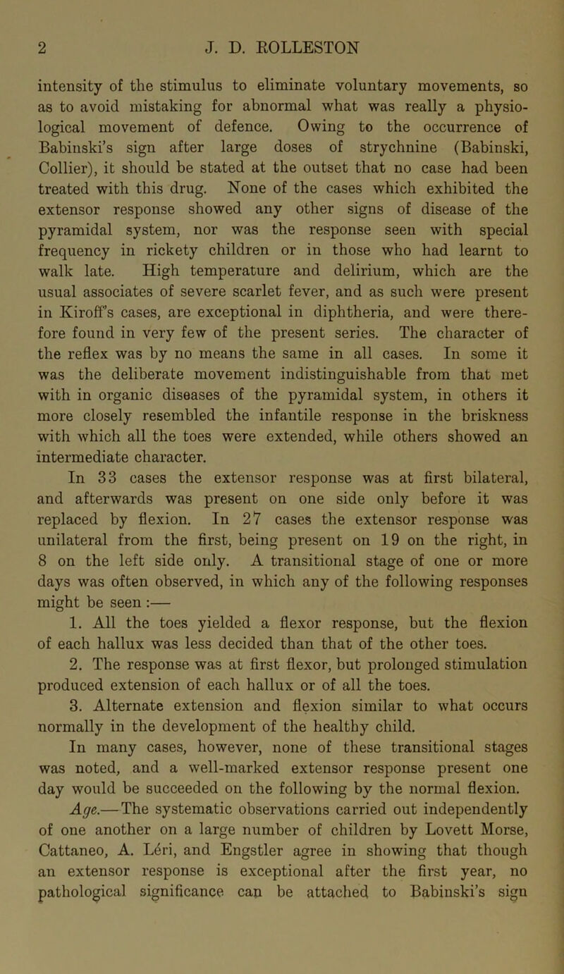 intensity of the stimulus to eliminate voluntary movements, so as to avoid mistaking for abnormal what was really a physio- logical movement of defence. Owing to the occurrence of Babinski’s sign after large doses of strychnine (Babinski, Collier), it should be stated at the outset that no case had been treated with this drug. None of the cases which exhibited the extensor response showed any other signs of disease of the pyramidal system, nor was the response seen with special frequency in rickety children or in those who had learnt to walk late. High temperature and delirium, which are the usual associates of severe scarlet fever, and as such were present in KirofFs cases, are exceptional in diphtheria, and were there- fore found in very few of the present series. The character of the reflex was by no means the same in all cases. In some it was the deliberate movement indistinguishable from that met with in organic diseases of the pyramidal system, in others it more closely resembled the infantile response in the briskness with which all the toes were extended, while others showed an intermediate character. In 33 cases the extensor response was at first bilateral, and afterwards was present on one side only before it was replaced by flexion. In 27 cases the extensor response was unilateral from the first, being present on 19 on the right, in 8 on the left side only. A transitional stage of one or more days was often observed, in which any of the following responses might be seen :— 1. All the toes yielded a flexor response, but the flexion of each hallux was less decided than that of the other toes. 2. The response was at first flexor, but prolonged stimulation produced extension of each hallux or of all the toes. 3. Alternate extension and flexion similar to what occurs normally in the development of the healthy child. In many cases, however, none of these transitional stages was noted, and a well-marked extensor response present one day would be succeeded on the following by the normal flexion. Age.— The systematic observations carried out independently of one another on a large number of children by Lovett Morse, Cattaneo, A. Leri, and Engstler agree in showing that though an extensor response is exceptional after the first year, no pathological significance can be attached to Babinski’s sign
