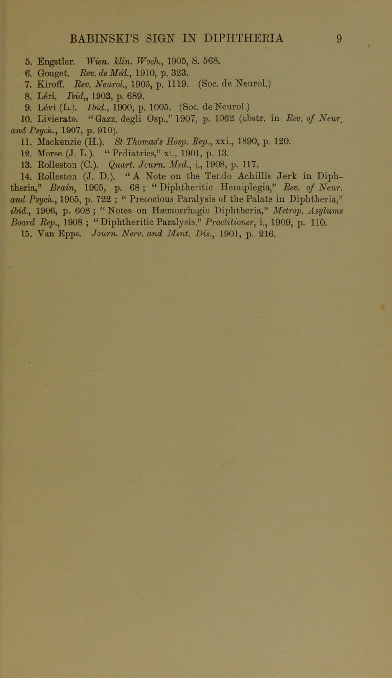 5. Engstler. Wien. Min. Woch., 1905, S. 568. 6. Gouget. Rev. deMe'd., 1910, p. 323. 7. Kiroff. Rev. Neurol., 1905, p. 1119. (Soc. de Neurol.) 8. Ldri. Ibid„ 1903, p. 689. 9. L4vi (L.). Ibid., 1900, p. 1005. (Soc. de Neurol.) 10. Livierato. “ Qazz. degli Osp.,” 1907, p. 1062 (aljstr. in Rev. of Near, and Psych., 1907, p. 910). 11. Mackenzie (H.). St Thomas's Hosp. Rep., xxi., 1890, p. 120. 12. Morse (J. L.). “ Pediatrics,” xi., 1901, p. 13. 13. Rolleston (C.). Quart. Joum. Med., i., 1908, p. 117. 14. Rolleston (J. D.). “A Note on the Tendo Achillis Jerk in Diph- theria,” Brain, 1905, p. 68 ; “ Diphtheritic Hemiplegia,” Rev. of Neur. and Psych., 1905, p. 722 ; “ Precocious Paralysis of the Palate in Diphtheria,” ibid., 1906, p. 608; “ Notes on Haemorrhagic Diphtheria,” Metrop. Asylums Board Rep., 1908 ; “ Diphtheritic Paralysis,” Practitioner, i., 1909, p. 110. 15. Van Epps. Journ. Nerv. and Ment. Dis., 1901, p. 216.