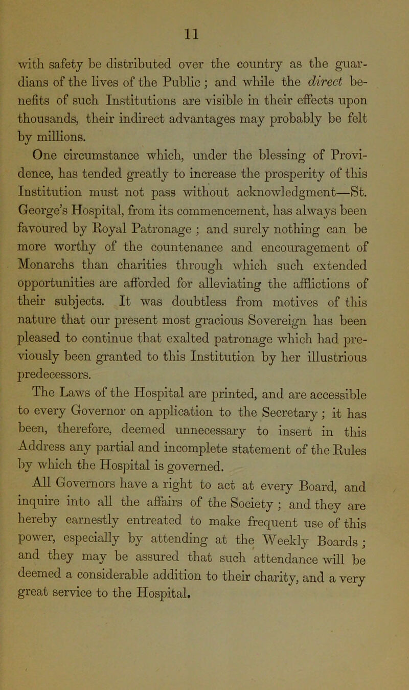 with safety be distributed over the country as the guar- dians of the lives of the Public ; and while the direct be- nefits of such Institutions are visible in their effects upon thousands, their indirect advantages may probably be felt by millions. One circumstance which, under the blessing of Provi- dence, has tended greatly to increase the prosperity of this Institution must not pass without acknowledgment—St. George’s Hospital, from its commencement, has always been favoured by Royal Patronage ; and surely nothing can be more worthy of the countenance and encouragement of Monarchs than charities through which such extended opportunities are afforded for alleviating the afflictions of their subjects. It was doubtless from motives of this nature that our present most gracious Sovereign has been pleased to continue that exalted patronage which had pre- viously been granted to this Institution by her illustrious predecessors. The Laws of the Hospital are printed, and are accessible to every Governor on application to the Secretary ; it has been, therefore, deemed unnecessary to insert in this Address any partial and incomplete statement of the Rules by which the Hospital is governed. All Governors have a right to act at every Board, and inquire into all the affairs of the Society \ and they are hereby earnestly entreated to make frequent use of this power, especially by attending at the Weekly Boards ; and they may be assured that such attendance will be deemed a considerable addition to their charity, and a very great service to the Hospital.