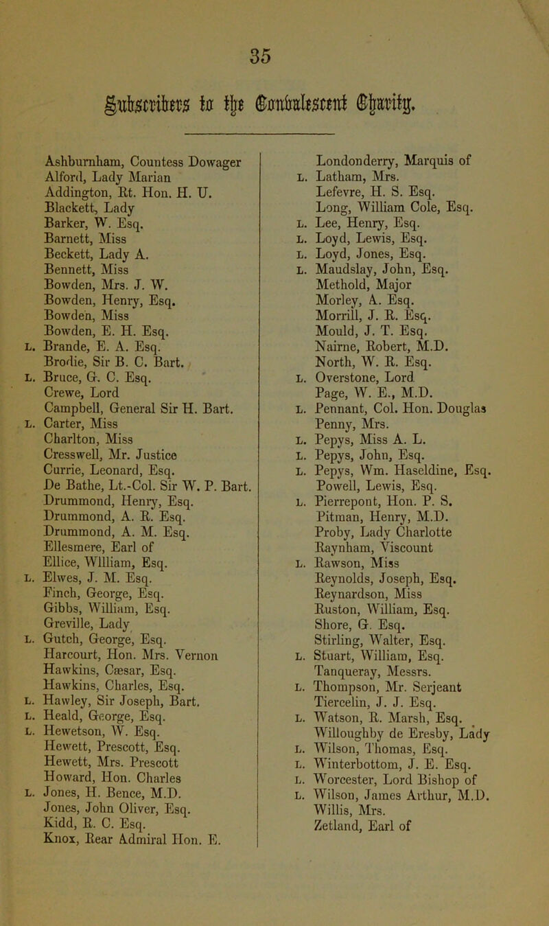 uteite to tjjs (Ktottoatefltf Ashbumham, Countess Dowager Alford, Lady Marian Addington, Et. Hon. H. U. Blackett, Lady Barker, W. Esq. Barnett, Miss Beckett, Lady A. Bennett, Miss Bowden, Mrs. J. W. Bowden, Henry, Esq. Bowden, Miss Bowden, E. H. Esq. L. Brande, E. A. Esq. Brodie, Sir B. C. Bart. L. Bruce, G. C. Esq. Crewe, Lord Campbell, General Sir H. Bart. L. Carter, Miss Charlton, Miss Cresswell, Mr. Justice Currie, Leonard, Esq. De Bathe, Lt.-Col. Sir W. P. Bart. Drummond, Henry, Esq. Drummond, A. E. Esq. Drummond, A. M. Esq. Ellesmere, Earl of Ellice, William, Esq. L. Elwes, J. M. Esq. Pinch, George, Esq. Gibbs, William, Esq. Greville, Lady L. Gutch, George, Esq. Harcourt, Hon. Mrs. Vernon Hawkins, Caesar, Esq. Hawkins, Charles, Esq. l. Hawley, Sir Joseph, Bart. L. Heald, George, Esq. L. Hewetson, W. Esq. Hewett, Prescott, Esq. Hewett, Mrs. Prescott Howard, Hon. Charles L. Jones, H. Bence, M.D. Jones, John Oliver, Esq. Kidd, E. C. Esq. Knox, Eear Admiral Hon. E. Londonderry, Marquis of L. Latham, Mrs. Lefevre, H. S. Esq. Long, William Cole, Esq. L. Lee, Henry, Esq. L. Loyd, Lewis, Esq. L. Loyd, Jones, Esq. L. Maudslay, John, Esq. Methold, Major Morley, A. Esq. Morrill, J. E. Esq. Mould, J. T. Esq. Nairne, Eobert, M.D. North, W. E. Esq. L. Overstone, Lord Page, W. E., M.D. L. Pennant, Col. Hon. Douglas Penny, Mrs. L. Pepys, Miss A. L. L. Pepys, John, Esq. L. Pepys, VVm. Ilaseldine, Esq. Powell, Lewis, Esq. L. Pierrepont, Hon. P. S. Pitman, Henry, M.D. Proby, Lady Charlotte Eaynham, Viscount L. Eawson, Miss Eeynolds, Joseph, Esq. Eeynardson, Miss Euston, William, Esq. Shore, G. Esq. Stirling, Walter, Esq. L. Stuart, William, Esq. Tanqueray, Messrs. L. Thompson, Mr. Serjeant Tiercelin, J. J. Esq. L. Watson, E. Marsh, Esq. Willoughby de Eresby, Lady L. Wilson, Thomas, Esq. L. Winterbottom, J. E. Esq. L. Worcester, Lord Bishop of L. Wilson, James Arthur, M.D. Willis, Mrs. Zetland, Earl of