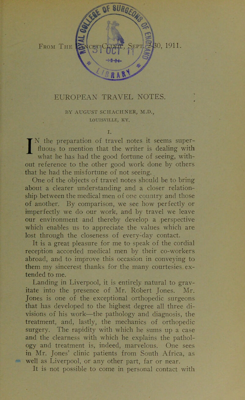 EUROPEAN TRAVEL NOTES. a BY AUGUST SCHACHNER, M.D., LOUISVILLE, KY. I. IN the preparation of travel notes it seems super- fluous to mention that the writer is dealing with what he has had the good fortune of seeing, with- out reference to the other good work done by others that he had the misfortune of not seeing. One of the objects of travel notes should be to bring about a clearer understanding and a closer relation- ship between the medical men of one country and those of another. By comparison, we see how perfectly or imperfectly we do our work, and by travel we leave our environment and thereby develop a perspective which enables us to appreciate the values which are lost through the closeness of every-day contact. It is a great pleasure for me to speak of the cordial reception accorded medical men by their co-workers abroad, and to improve this occasion in conveying to them my sincerest thanks for the many courtesies ex- tended to me. Landing in Liverpool, it is entirely natural to grav- itate into the presence of Mr. Robert Jones. Mr. Jones is one of the exceptional orthopedic surgeons that has developed to the highest degree all three di- visions of his work—the pathology and diagnosis, the treatment, and, lastly, the mechanics of orthopedic surgery. The rapidity with which he sums up a case and the clearness with which he explains the pathol- ogy and treatment is, indeed, marvelous. One sees in Mr. Jones’ clinic patients from South Africa, as well as Liverpool, or any other part, far or near. It is not possible to come in personal contact with