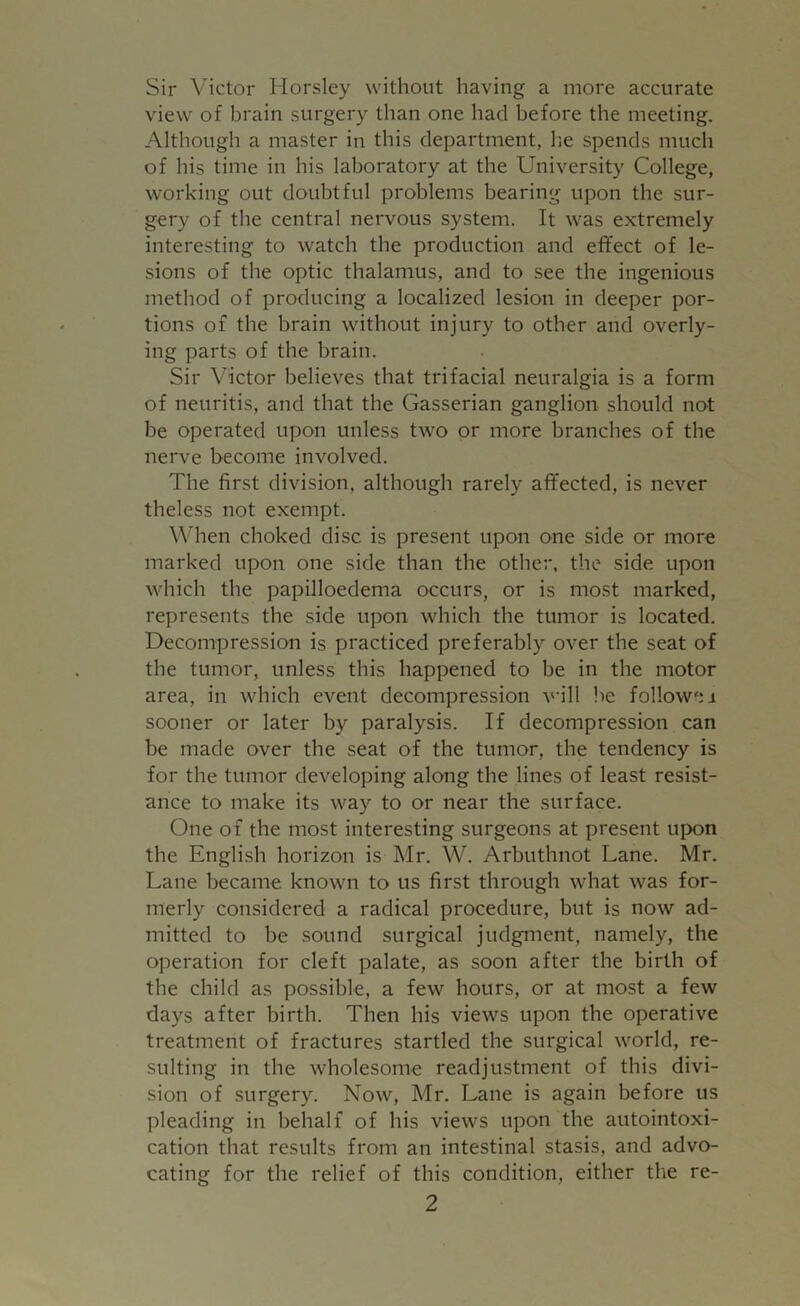 Sir Victor Horsley without having a more accurate view of brain surgery than one had before the meeting. Although a master in this department, he spends much of his time in his laboratory at the University College, working out doubtful problems bearing upon the sur- gery of the central nervous system. It was extremely interesting to watch the production and effect of le- sions of the optic thalamus, and to see the ingenious method of producing a localized lesion in deeper por- tions of the brain without injury to other and overly- ing parts of the brain. Sir Victor believes that trifacial neuralgia is a form of neuritis, and that the Gasserian ganglion should not be operated upon unless two or more branches of the nerve become involved. The first division, although rarely affected, is never theless not exempt. When choked disc is present upon one side or more marked upon one side than the other, the side upon which the papilloedema occurs, or is most marked, represents the side upon which the tumor is located. Decompression is practiced preferably over the seat of the tumor, unless this happened to be in the motor area, in which event decompression will be followsi sooner or later by paralysis. If decompression can be made over the seat of the tumor, the tendency is for the tumor developing along the lines of least resist- ance to make its way to or near the surface. One of the most interesting surgeons at present upon the English horizon is Mr. W. Arbuthnot Lane. Mr. Lane became known to us first through what was for- merly considered a radical procedure, but is now ad- mitted to be sound surgical judgment, namely, the operation for cleft palate, as soon after the birth of the child as possible, a few hours, or at most a few days after birth. Then his views upon the operative treatment of fractures startled the surgical world, re- sulting in the wholesome readjustment of this divi- sion of surgery. Now, Mr. Lane is again before us pleading in behalf of his views upon the autointoxi- cation that results from an intestinal stasis, and advo- cating for the relief of this condition, either the re-