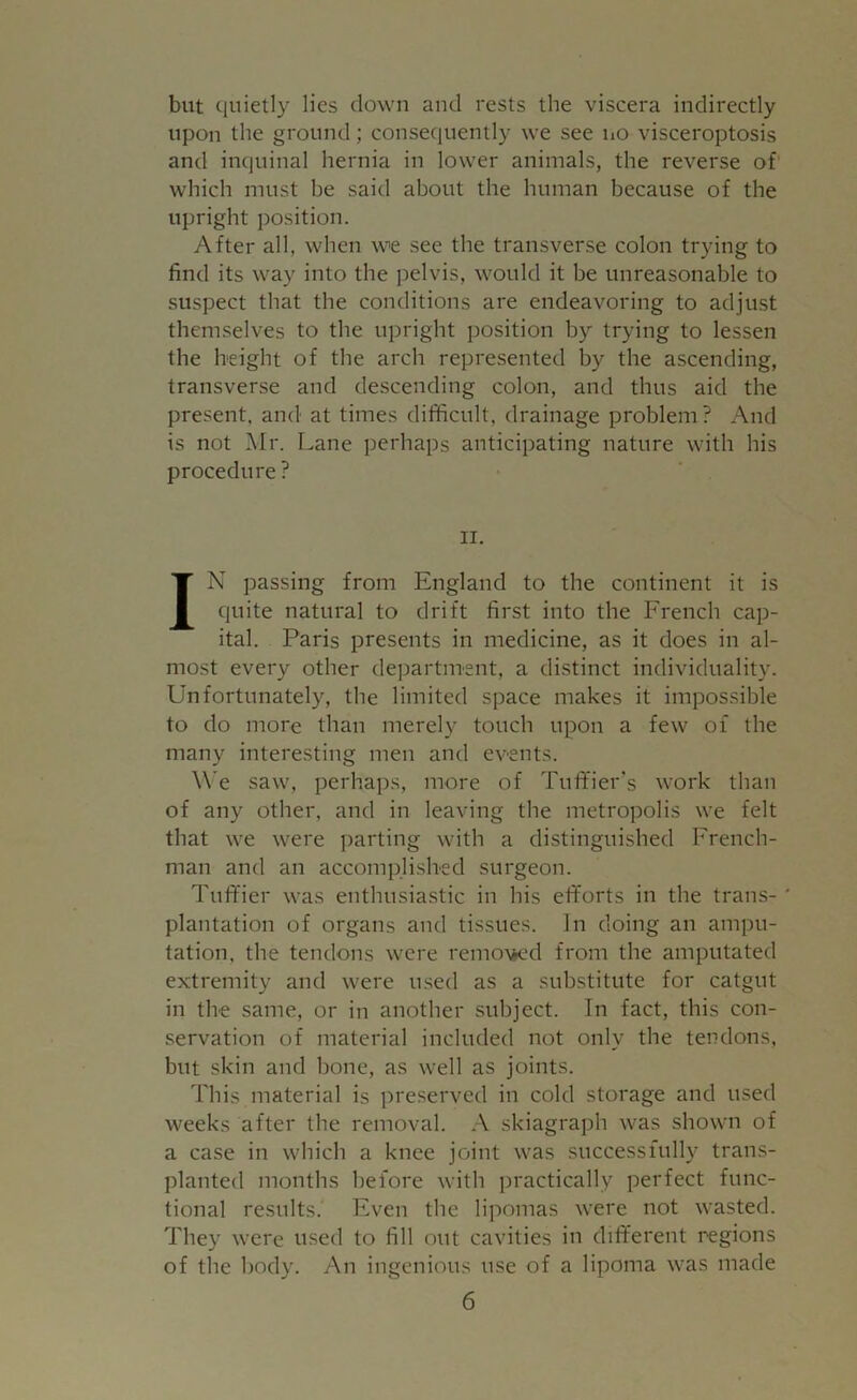 but quietly lies clown and rests the viscera indirectly upon the ground; consequently we see no visceroptosis and inquinal hernia in lower animals, the reverse of which must be said about the human because of the upright position. After all, when we see the transverse colon trying to find its way into the pelvis, would it be unreasonable to suspect that the conditions are endeavoring to adjust themselves to the upright position by trying to lessen the height of the arch represented by the ascending, transverse and descending colon, and thus aid the present, and at times difficult, drainage problem? And is not Mr. Lane perhaps anticipating nature with his procedure ? II. IN passing from England to the continent it is quite natural to drift first into the French cap- ital. Paris presents in medicine, as it does in al- most every other department, a distinct individuality. Unfortunately, the limited space makes it impossible to do more than merely touch upon a few of the many interesting men and events. We saw, perhaps, more of Tuffier's work than of any other, and in leaving the metropolis we felt that we were parting with a distinguished French- man and an accomplished surgeon. Tufifier was enthusiastic in his efiforts in the trans- * plantation of organs and tissues. In doing an ampu- tation, the tendons were removed from the amputated extremity and were used as a substitute for catgut in the same, or in another subject. In fact, this con- servation of material included not only the tendons, but skin and bone, as well as joints. This material is preserved in cold storage and used weeks after the removal. A skiagraph was shown of a case in which a knee joint was successfully trans- planted months before with practically perfect func- tional results. Even the lipomas were not wasted. They were used to fill out cavities in different regions of the body. An ingenious use of a lipoma was made